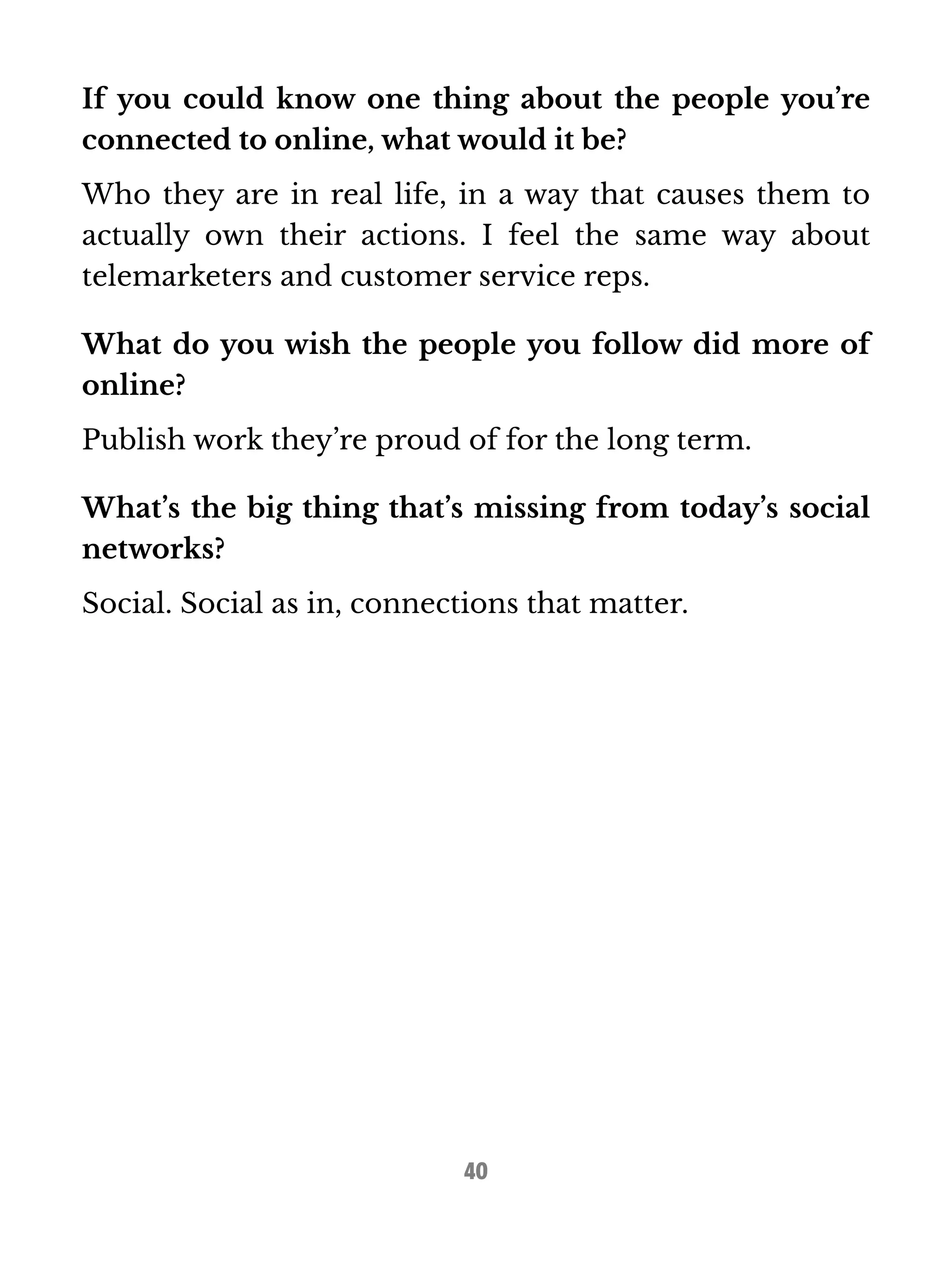 If you could know one thing about the people you’re 
connected to online, what would it be? 
Who they are in real life, in a way that causes them to 
actually own their actions. I feel the same way about 
telemarketers and customer service reps. 
What do you wish the people you follow did more of 
online? 
Publish work they’re proud of for the long term. 
What’s the big thing that’s missing from today’s social 
networks? 
Social. Social as in, connections that matter. 
40 
 