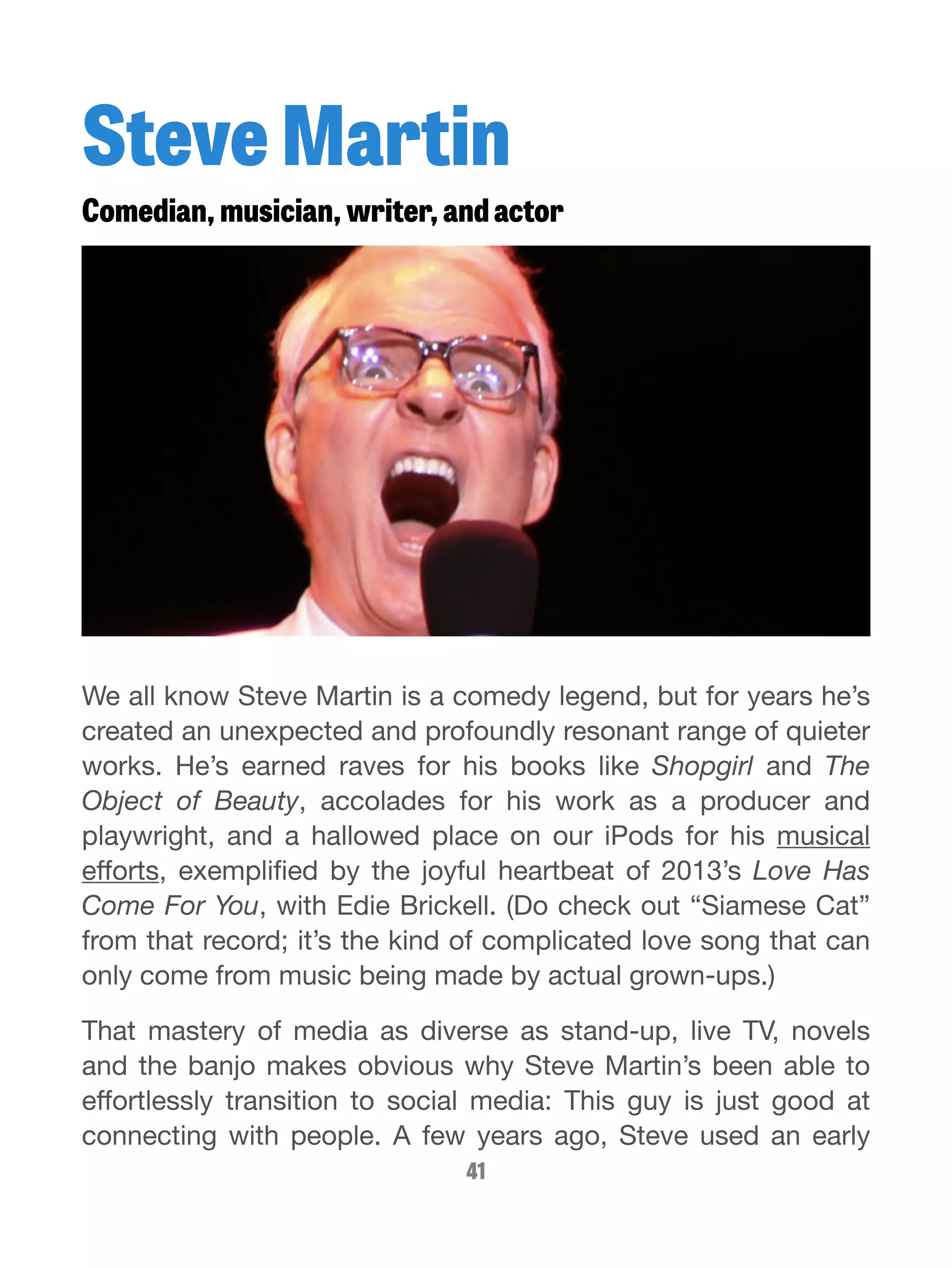 Steve Martin 
Comedian, musician, writer, and actor 
We all know Steve Martin is a comedy legend, but for years he’s 
created an unexpected and profoundly resonant range of quieter 
works. He’s earned raves for his books like Shopgirl and The 
Object of Beauty, accolades for his work as a producer and 
playwright, and a hallowed place on our iPods for his musical 
efforts, exemplified by the joyful heartbeat of 2013’s Love Has 
Come For You, with Edie Brickell. (Do check out “Siamese Cat” 
from that record; it’s the kind of complicated love song that can 
only come from music being made by actual grown-ups.) 
That mastery of media as diverse as stand-up, live TV, novels 
and the banjo makes obvious why Steve Martin’s been able to 
effortlessly transition to social media: This guy is just good at 
connecting with people. A few years ago, Steve used an early 
41 
 