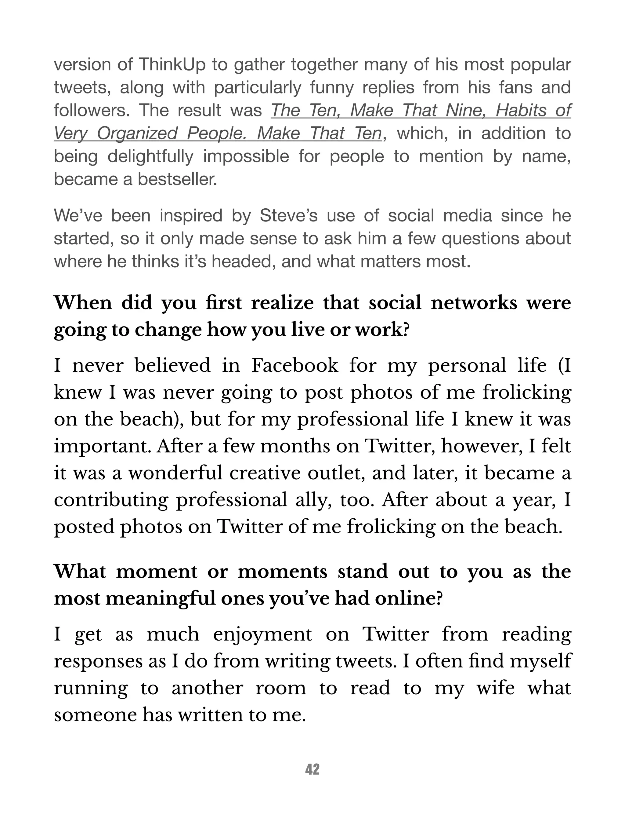 version of ThinkUp to gather together many of his most popular 
tweets, along with particularly funny replies from his fans and 
followers. The result was The Ten, Make That Nine, Habits of 
Very Organized People. Make That Ten, which, in addition to 
being delightfully impossible for people to mention by name, 
became a bestseller. 
We’ve been inspired by Steve’s use of social media since he 
started, so it only made sense to ask him a few questions about 
where he thinks it’s headed, and what matters most. 
When did you first realize that social networks were 
going to change how you live or work? 
I never believed in Facebook for my personal life (I 
knew I was never going to post photos of me frolicking 
on the beach), but for my professional life I knew it was 
important. After a few months on Twitter, however, I felt 
it was a wonderful creative outlet, and later, it became a 
contributing professional ally, too. After about a year, I 
posted photos on Twitter of me frolicking on the beach. 
What moment or moments stand out to you as the 
most meaningful ones you’ve had online? 
I get as much enjoyment on Twitter from reading 
responses as I do from writing tweets. I often find myself 
running to another room to read to my wife what 
someone has written to me. 
42 
 