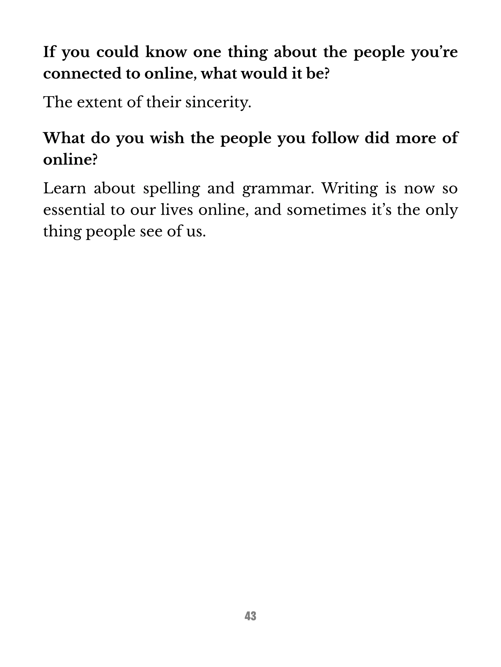 If you could know one thing about the people you’re 
connected to online, what would it be? 
The extent of their sincerity. 
What do you wish the people you follow did more of 
online? 
Learn about spelling and grammar. Writing is now so 
essential to our lives online, and sometimes it’s the only 
thing people see of us. 
43 
 
