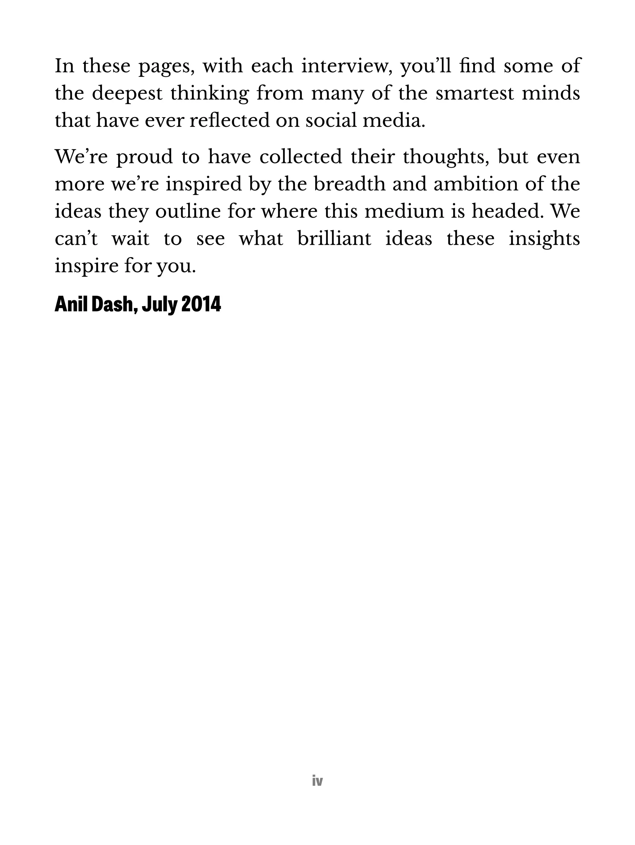 In these pages, with each interview, you’ll find some of 
the deepest thinking from many of the smartest minds 
that have ever reflected on social media. 
We’re proud to have collected their thoughts, but even 
more we’re inspired by the breadth and ambition of the 
ideas they outline for where this medium is headed. We 
can’t wait to see what brilliant ideas these insights 
inspire for you. 
Anil Dash, July 2014 
iv 
 