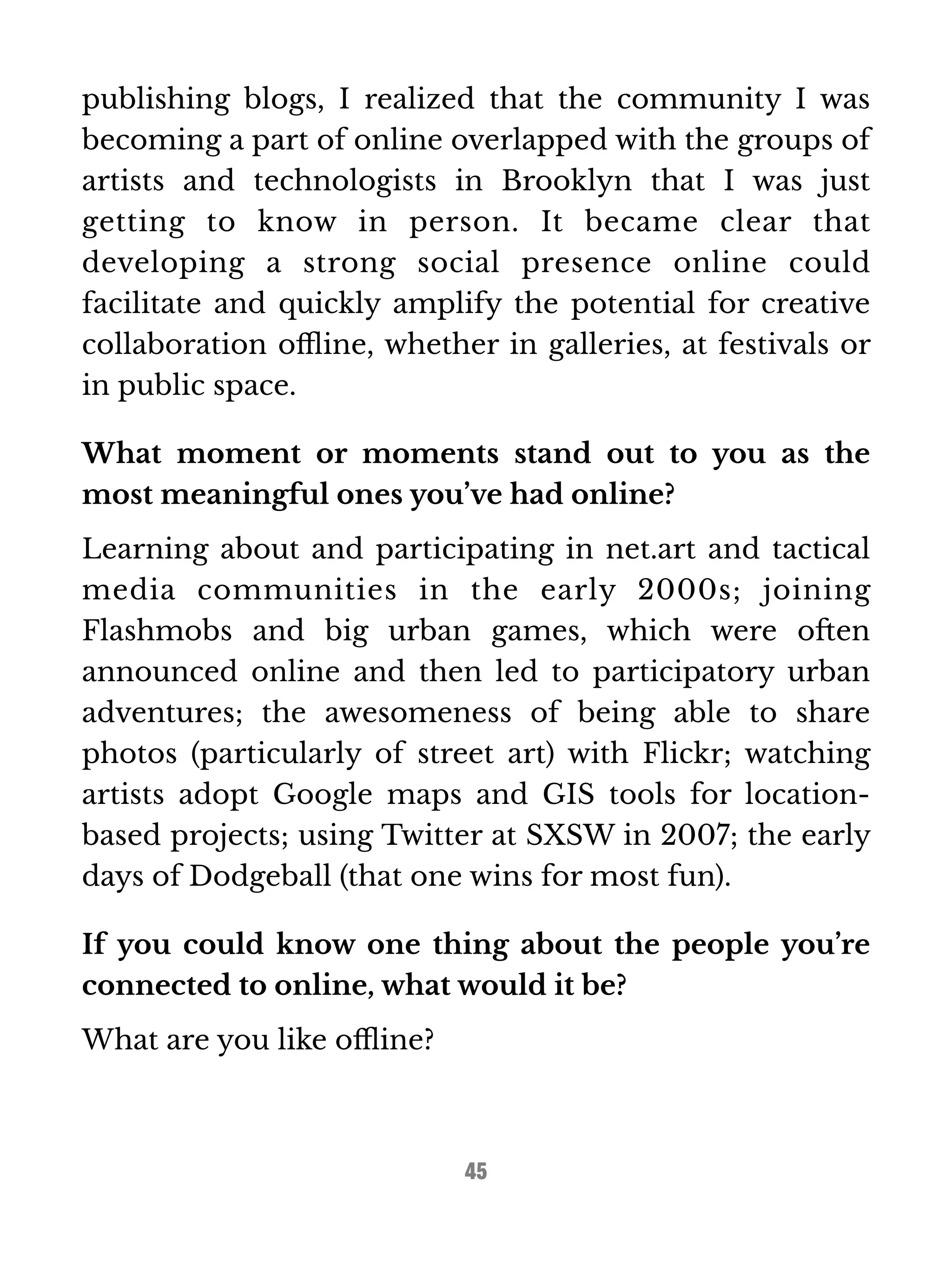 publishing blogs, I realized that the community I was 
becoming a part of online overlapped with the groups of 
artists and technologists in Brooklyn that I was just 
getting to know in person. It became clear that 
developing a strong social presence online could 
facilitate and quickly amplify the potential for creative 
collaboration offline, whether in galleries, at festivals or 
in public space. 
What moment or moments stand out to you as the 
most meaningful ones you’ve had online? 
Learning about and participating in net.art and tactical 
media communities in the early 2000s; joining 
Flashmobs and big urban games, which were often 
announced online and then led to participatory urban 
adventures; the awesomeness of being able to share 
photos (particularly of street art) with Flickr; watching 
artists adopt Google maps and GIS tools for location-based 
projects; using Twitter at SXSW in 2007; the early 
days of Dodgeball (that one wins for most fun). 
If you could know one thing about the people you’re 
connected to online, what would it be? 
What are you like offline? 
45 
 