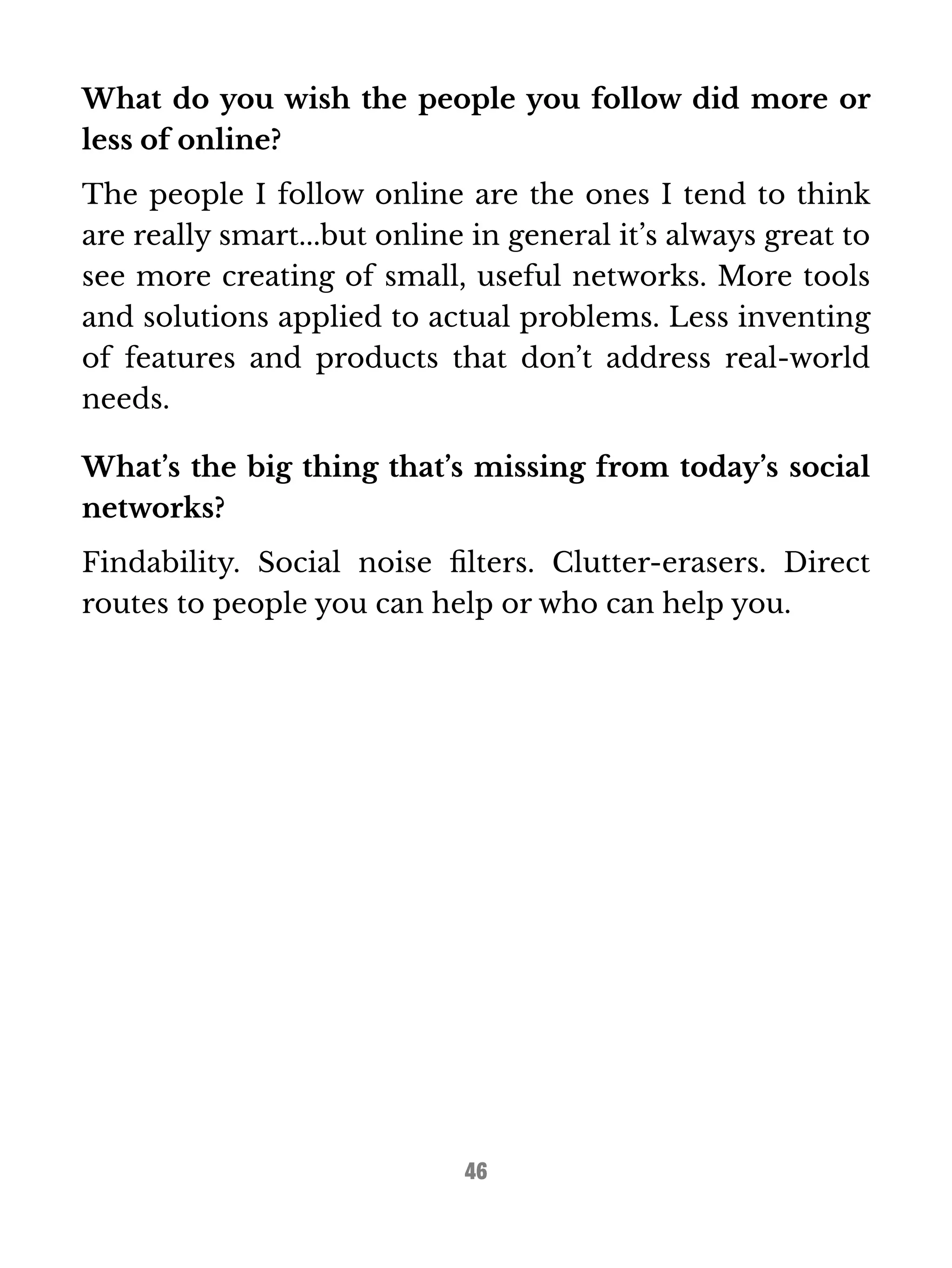 What do you wish the people you follow did more or 
less of online? 
The people I follow online are the ones I tend to think 
are really smart...but online in general it’s always great to 
see more creating of small, useful networks. More tools 
and solutions applied to actual problems. Less inventing 
of features and products that don’t address real-world 
needs. 
What’s the big thing that’s missing from today’s social 
networks? 
Findability. Social noise filters. Clutter-erasers. Direct 
routes to people you can help or who can help you. 
46 
 
