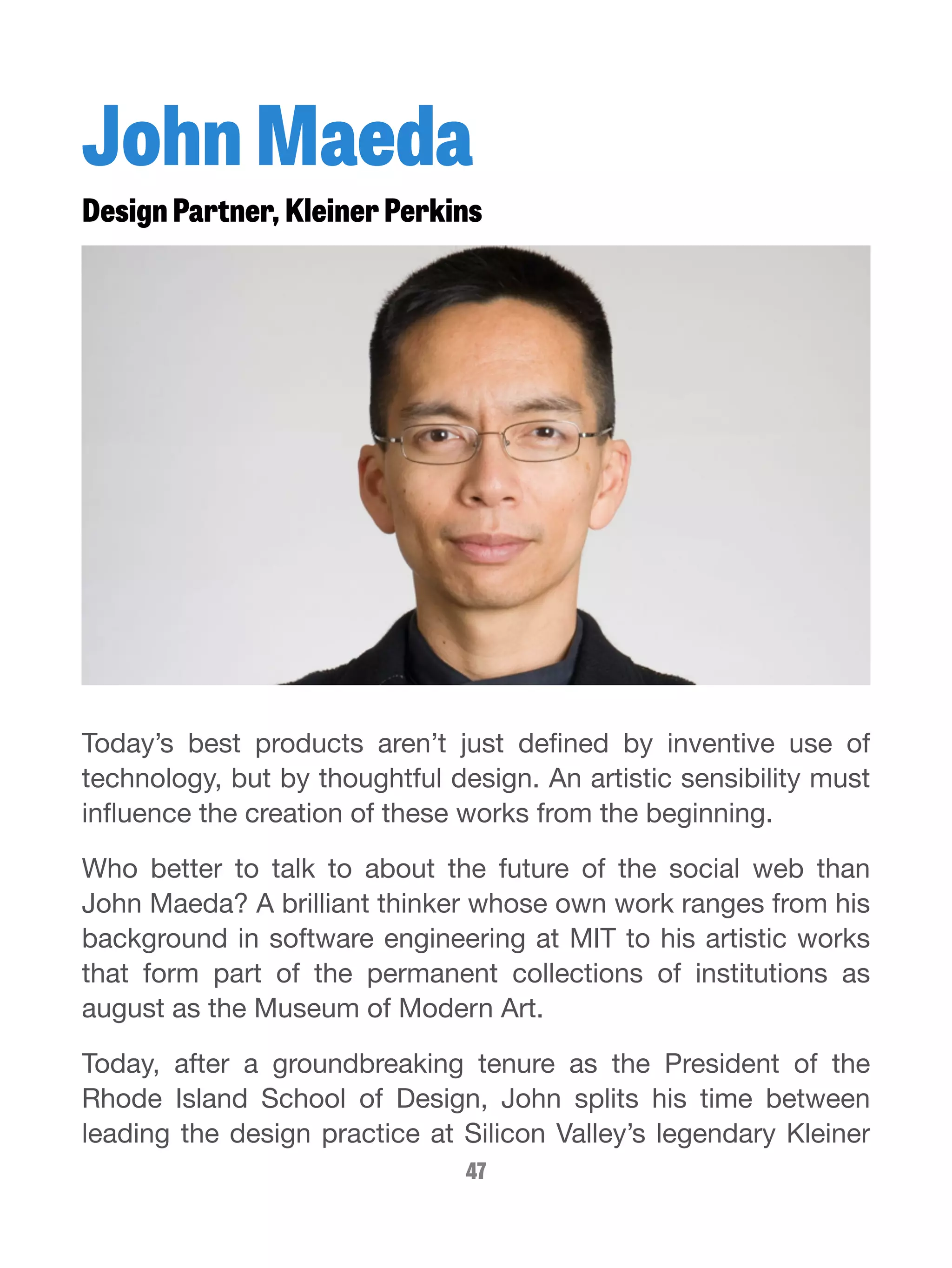 John Maeda 
Design Partner, Kleiner Perkins 
Today’s best products aren’t just defined by inventive use of 
technology, but by thoughtful design. An artistic sensibility must 
influence the creation of these works from the beginning. 
Who better to talk to about the future of the social web than 
John Maeda? A brilliant thinker whose own work ranges from his 
background in software engineering at MIT to his artistic works 
that form part of the permanent collections of institutions as 
august as the Museum of Modern Art. 
Today, after a groundbreaking tenure as the President of the 
Rhode Island School of Design, John splits his time between 
leading the design practice at Silicon Valley’s legendary Kleiner 
47 
 