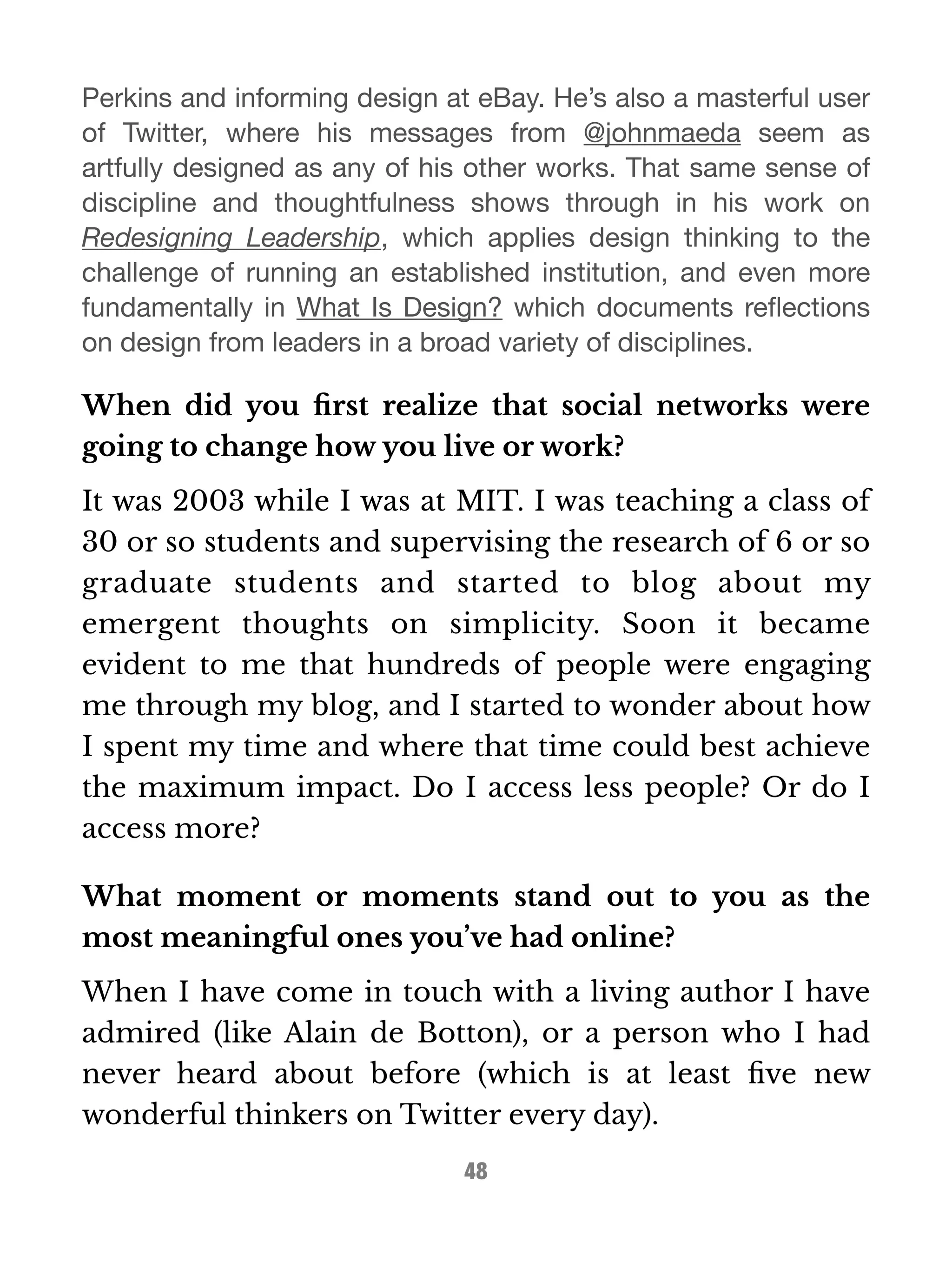 Perkins and informing design at eBay. He’s also a masterful user 
of Twitter, where his messages from @johnmaeda seem as 
artfully designed as any of his other works. That same sense of 
discipline and thoughtfulness shows through in his work on 
Redesigning Leadership, which applies design thinking to the 
challenge of running an established institution, and even more 
fundamentally in What Is Design? which documents reflections 
on design from leaders in a broad variety of disciplines. 
When did you first realize that social networks were 
going to change how you live or work? 
It was 2003 while I was at MIT. I was teaching a class of 
30 or so students and supervising the research of 6 or so 
graduate students and started to blog about my 
emergent thoughts on simplicity. Soon it became 
evident to me that hundreds of people were engaging 
me through my blog, and I started to wonder about how 
I spent my time and where that time could best achieve 
the maximum impact. Do I access less people? Or do I 
access more? 
What moment or moments stand out to you as the 
most meaningful ones you’ve had online? 
When I have come in touch with a living author I have 
admired (like Alain de Botton), or a person who I had 
never heard about before (which is at least five new 
wonderful thinkers on Twitter every day). 
48 
 