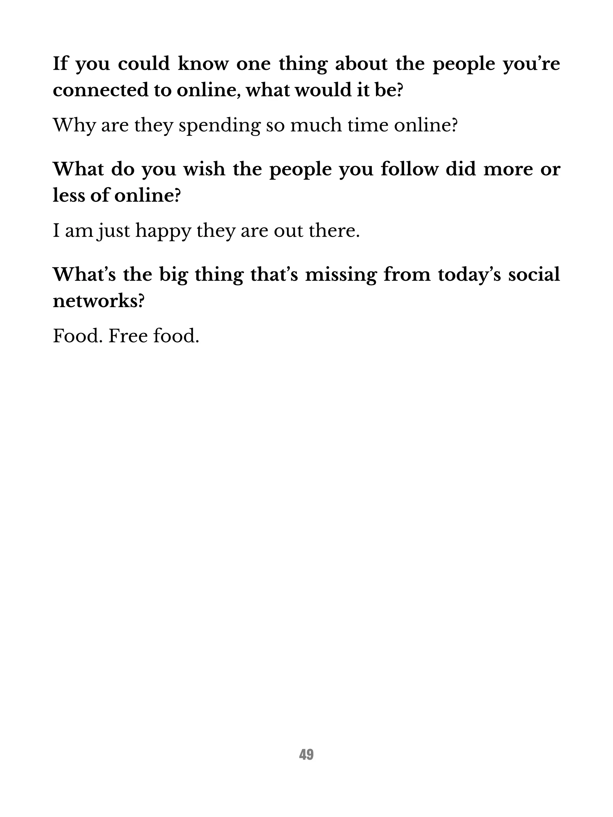 If you could know one thing about the people you’re 
connected to online, what would it be? 
Why are they spending so much time online? 
What do you wish the people you follow did more or 
less of online? 
I am just happy they are out there. 
What’s the big thing that’s missing from today’s social 
networks? 
Food. Free food. 
49 
 