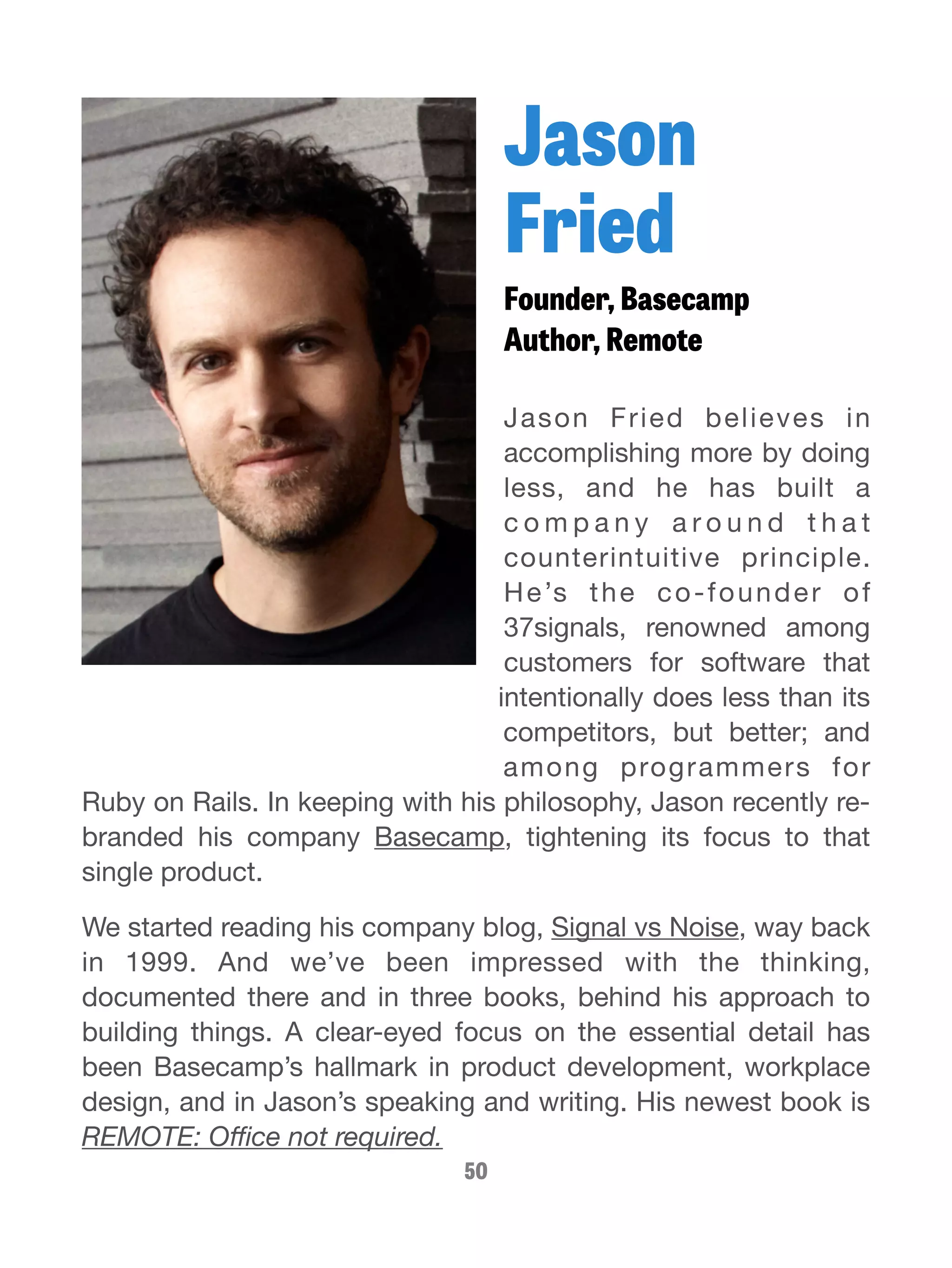 Jason 
Fried 
Founder, Basecamp 
Author, Remote 
Jason Fried believes in 
accomplishing more by doing 
less, and he has built a 
c omp a n y a r o u n d t h a t 
counterintuitive principle. 
He’s the co-founder of 
37signals, renowned among 
customers for software that 
intentionally does less than its 
competitors, but better; and 
among programmers for 
Ruby on Rails. In keeping with his philosophy, Jason recently re-branded 
his company Basecamp, tightening its focus to that 
single product. 
We started reading his company blog, Signal vs Noise, way back 
in 1999. And we’ve been impressed with the thinking, 
documented there and in three books, behind his approach to 
building things. A clear-eyed focus on the essential detail has 
been Basecamp’s hallmark in product development, workplace 
design, and in Jason’s speaking and writing. His newest book is 
REMOTE: Office not required. 
50 
 