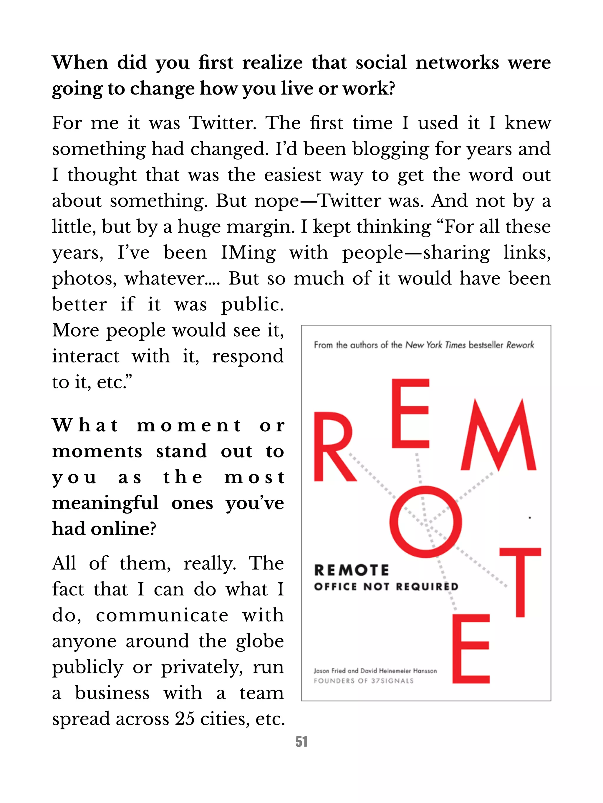 When did you first realize that social networks were 
going to change how you live or work? 
For me it was Twitter. The first time I used it I knew 
something had changed. I’d been blogging for years and 
I thought that was the easiest way to get the word out 
about something. But nope—Twitter was. And not by a 
little, but by a huge margin. I kept thinking “For all these 
years, I’ve been IMing with people—sharing links, 
photos, whatever…. But so much of it would have been 
better if it was public. 
More people would see it, 
interact with it, respond 
to it, etc.” 
W h a t m o m e n t o r 
moments stand out to 
y o u a s t h e m o s t 
meaningful ones you’ve 
had online? 
All of them, really. The 
fact that I can do what I 
do, communicate with 
anyone around the globe 
publicly or privately, run 
a business with a team 
spread across 25 cities, etc. 
51 
 