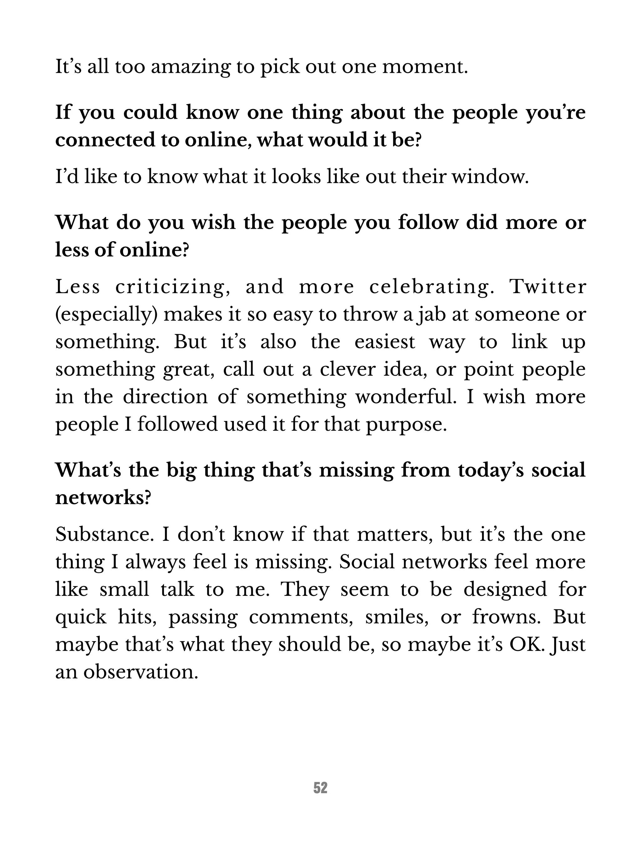 It’s all too amazing to pick out one moment. 
If you could know one thing about the people you’re 
connected to online, what would it be? 
I’d like to know what it looks like out their window. 
What do you wish the people you follow did more or 
less of online? 
Less criticizing, and more celebrating. Twitter 
(especially) makes it so easy to throw a jab at someone or 
something. But it’s also the easiest way to link up 
something great, call out a clever idea, or point people 
in the direction of something wonderful. I wish more 
people I followed used it for that purpose. 
What’s the big thing that’s missing from today’s social 
networks? 
Substance. I don’t know if that matters, but it’s the one 
thing I always feel is missing. Social networks feel more 
like small talk to me. They seem to be designed for 
quick hits, passing comments, smiles, or frowns. But 
maybe that’s what they should be, so maybe it’s OK. Just 
an observation. 
52 
 