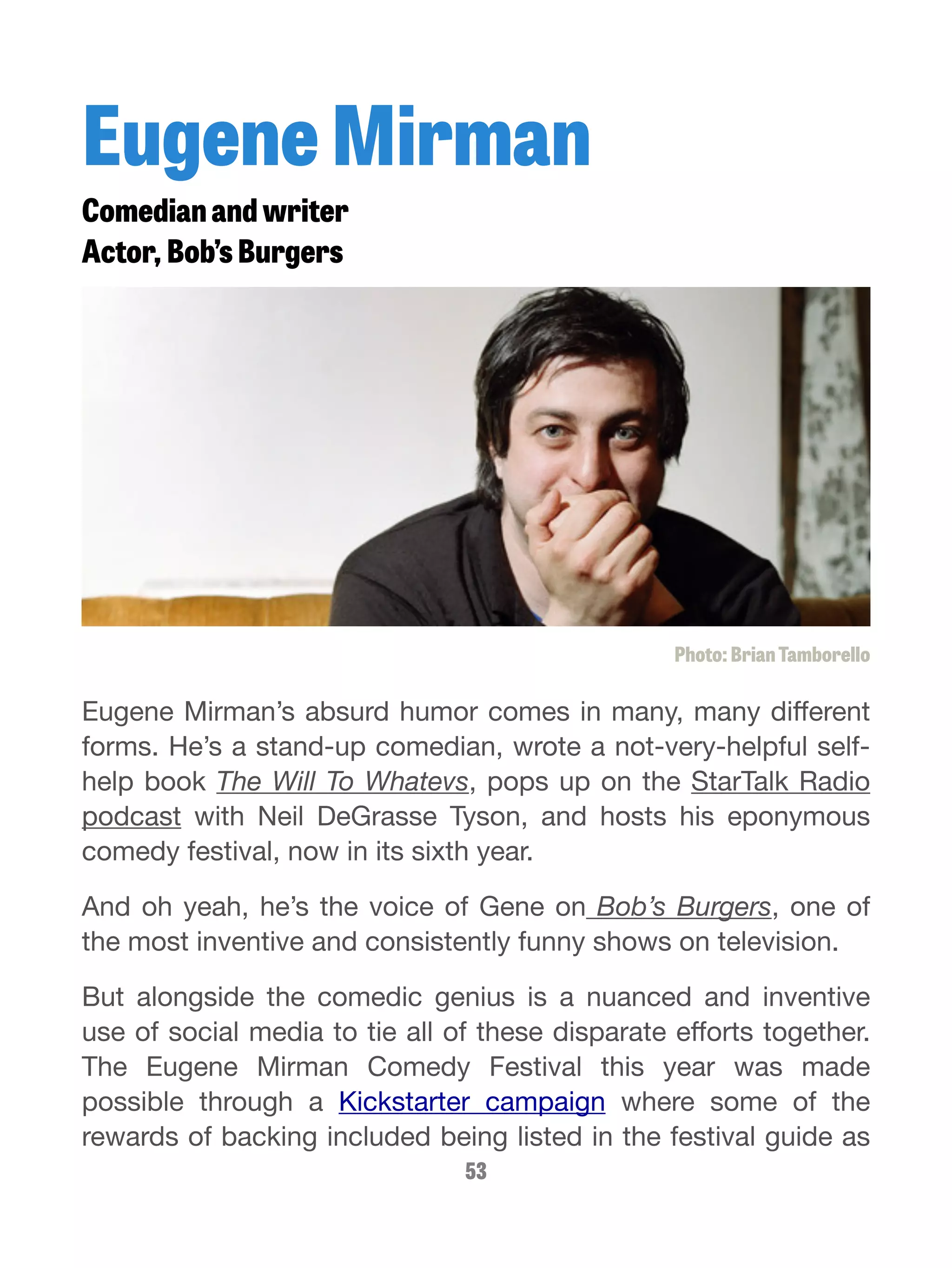 Eugene Mirman 
Comedian and writer 
Actor, Bob’s Burgers 
Photo: Brian Tamborello 
Eugene Mirman’s absurd humor comes in many, many different 
forms. He’s a stand-up comedian, wrote a not-very-helpful self-help 
book The Will To Whatevs, pops up on the StarTalk Radio 
podcast with Neil DeGrasse Tyson, and hosts his eponymous 
comedy festival, now in its sixth year. 
And oh yeah, he’s the voice of Gene on Bob’s Burgers, one of 
the most inventive and consistently funny shows on television. 
But alongside the comedic genius is a nuanced and inventive 
use of social media to tie all of these disparate efforts together. 
The Eugene Mirman Comedy Festival this year was made 
possible through a Kickstarter campaign where some of the 
rewards of backing included being listed in the festival guide as 
53 
 
