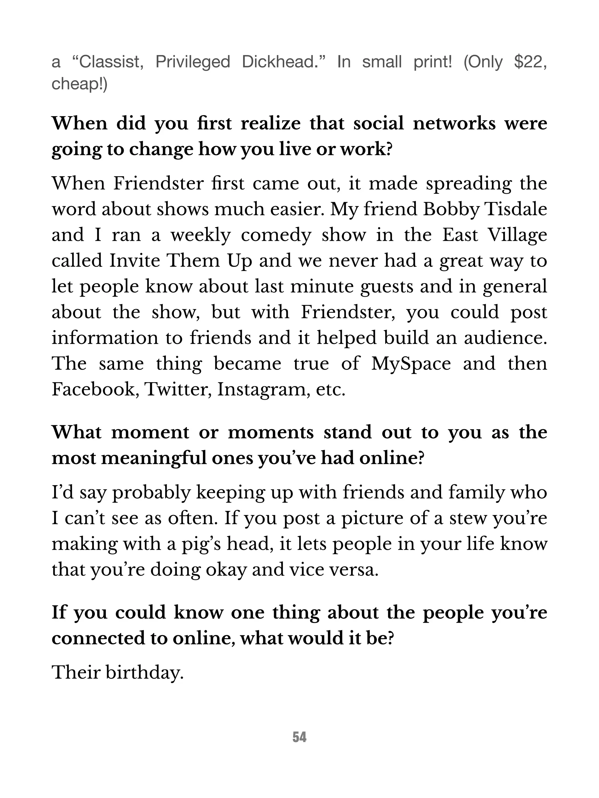 a “Classist, Privileged Dickhead.” In small print! (Only $22, 
cheap!) 
When did you first realize that social networks were 
going to change how you live or work? 
When Friendster first came out, it made spreading the 
word about shows much easier. My friend Bobby Tisdale 
and I ran a weekly comedy show in the East Village 
called Invite Them Up and we never had a great way to 
let people know about last minute guests and in general 
about the show, but with Friendster, you could post 
information to friends and it helped build an audience. 
The same thing became true of MySpace and then 
Facebook, Twitter, Instagram, etc. 
What moment or moments stand out to you as the 
most meaningful ones you’ve had online? 
I’d say probably keeping up with friends and family who 
I can’t see as often. If you post a picture of a stew you’re 
making with a pig’s head, it lets people in your life know 
that you’re doing okay and vice versa. 
If you could know one thing about the people you’re 
connected to online, what would it be? 
Their birthday. 
54 
 