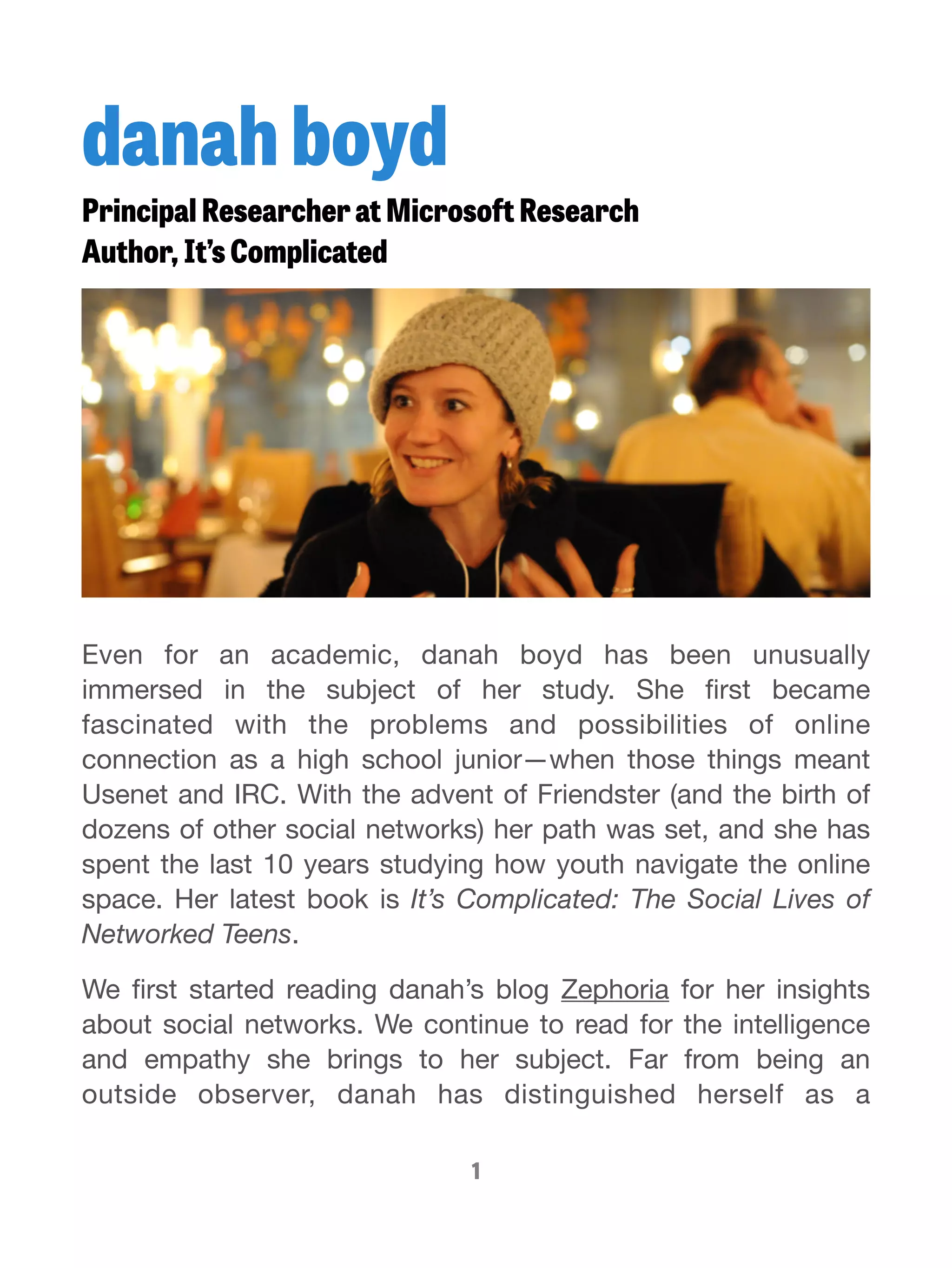 danah boyd 
Principal Researcher at Microsoft Research 
Author, It’s Complicated 
Even for an academic, danah boyd has been unusually 
immersed in the subject of her study. She first became 
fascinated with the problems and possibilities of online 
connection as a high school junior—when those things meant 
Usenet and IRC. With the advent of Friendster (and the birth of 
dozens of other social networks) her path was set, and she has 
spent the last 10 years studying how youth navigate the online 
space. Her latest book is It’s Complicated: The Social Lives of 
Networked Teens. 
We first started reading danah’s blog Zephoria for her insights 
about social networks. We continue to read for the intelligence 
and empathy she brings to her subject. Far from being an 
outside observer, danah has distinguished herself as a 
1 
 