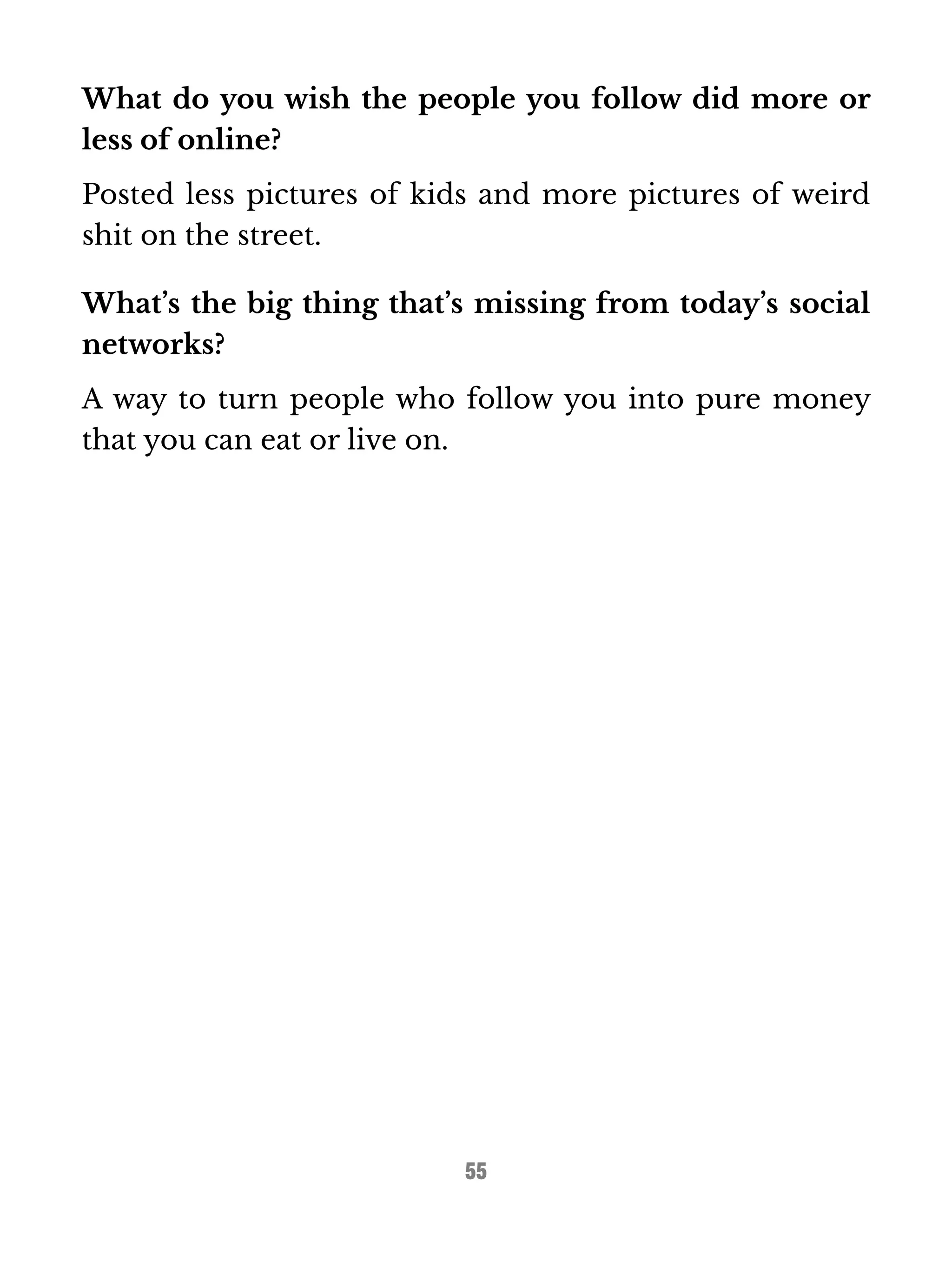 What do you wish the people you follow did more or 
less of online? 
Posted less pictures of kids and more pictures of weird 
shit on the street. 
What’s the big thing that’s missing from today’s social 
networks? 
A way to turn people who follow you into pure money 
that you can eat or live on. 
55 
 