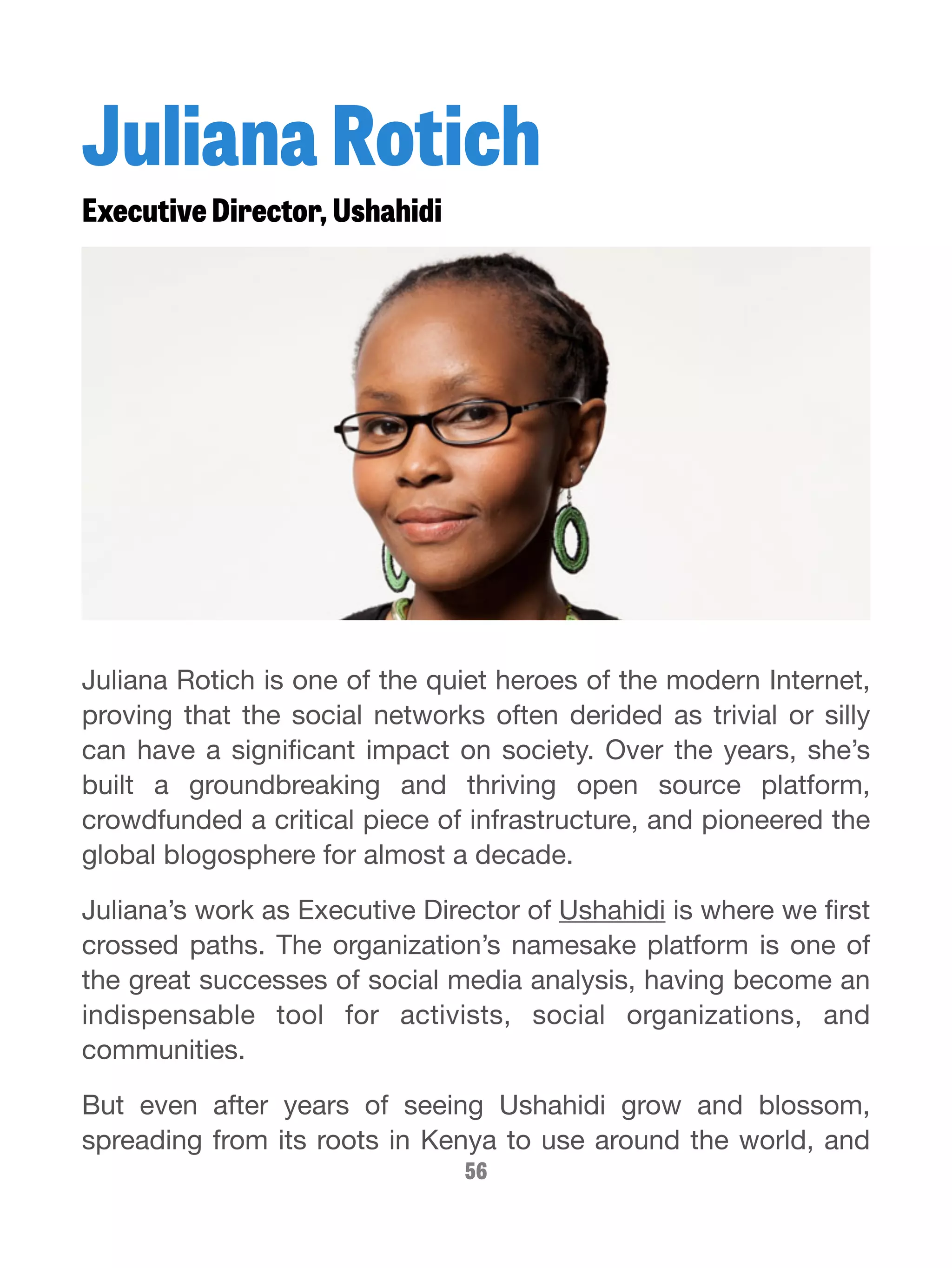 Juliana Rotich 
Executive Director, Ushahidi 
Juliana Rotich is one of the quiet heroes of the modern Internet, 
proving that the social networks often derided as trivial or silly 
can have a significant impact on society. Over the years, she’s 
built a groundbreaking and thriving open source platform, 
crowdfunded a critical piece of infrastructure, and pioneered the 
global blogosphere for almost a decade. 
Juliana’s work as Executive Director of Ushahidi is where we first 
crossed paths. The organization’s namesake platform is one of 
the great successes of social media analysis, having become an 
indispensable tool for activists, social organizations, and 
communities. 
But even after years of seeing Ushahidi grow and blossom, 
spreading from its roots in Kenya to use around the world, and 
56 
 