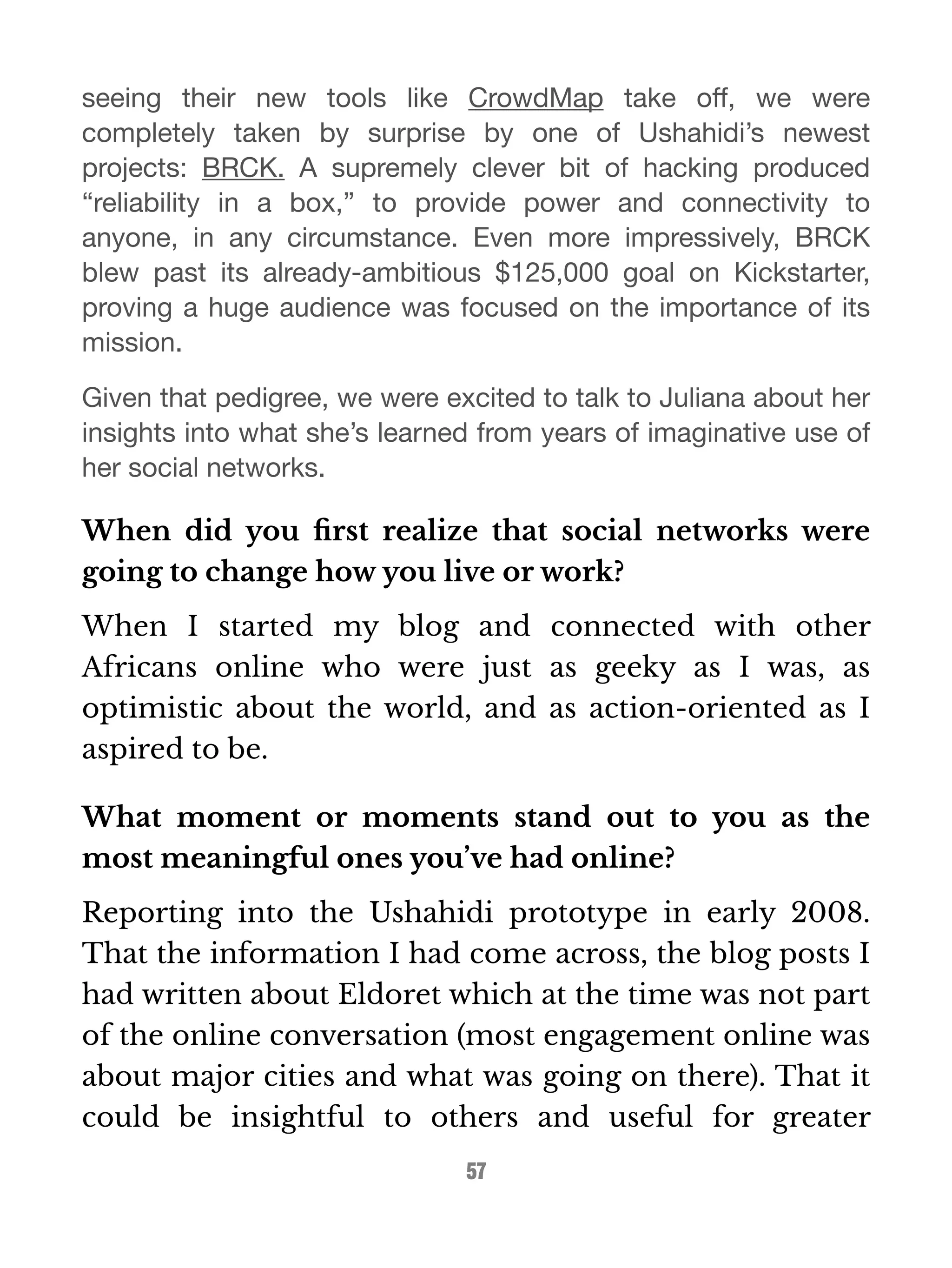 seeing their new tools like CrowdMap take off, we were 
completely taken by surprise by one of Ushahidi’s newest 
projects: BRCK. A supremely clever bit of hacking produced 
“reliability in a box,” to provide power and connectivity to 
anyone, in any circumstance. Even more impressively, BRCK 
blew past its already-ambitious $125,000 goal on Kickstarter, 
proving a huge audience was focused on the importance of its 
mission. 
Given that pedigree, we were excited to talk to Juliana about her 
insights into what she’s learned from years of imaginative use of 
her social networks. 
When did you first realize that social networks were 
going to change how you live or work? 
When I started my blog and connected with other 
Africans online who were just as geeky as I was, as 
optimistic about the world, and as action-oriented as I 
aspired to be. 
What moment or moments stand out to you as the 
most meaningful ones you’ve had online? 
Reporting into the Ushahidi prototype in early 2008. 
That the information I had come across, the blog posts I 
had written about Eldoret which at the time was not part 
of the online conversation (most engagement online was 
about major cities and what was going on there). That it 
could be insightful to others and useful for greater 
57 
 