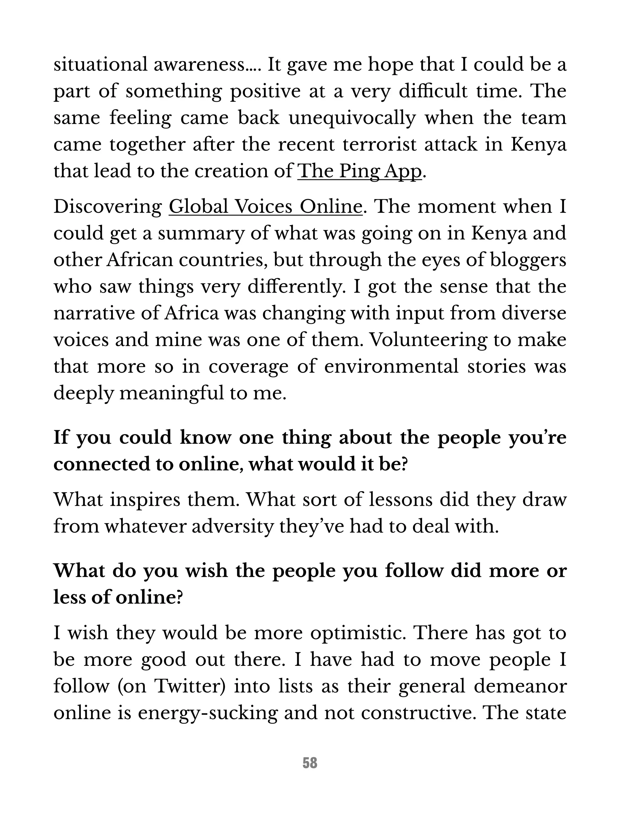 situational awareness…. It gave me hope that I could be a 
part of something positive at a very difficult time. The 
same feeling came back unequivocally when the team 
came together after the recent terrorist attack in Kenya 
that lead to the creation of The Ping App. 
Discovering Global Voices Online. The moment when I 
could get a summary of what was going on in Kenya and 
other African countries, but through the eyes of bloggers 
who saw things very differently. I got the sense that the 
narrative of Africa was changing with input from diverse 
voices and mine was one of them. Volunteering to make 
that more so in coverage of environmental stories was 
deeply meaningful to me. 
If you could know one thing about the people you’re 
connected to online, what would it be? 
What inspires them. What sort of lessons did they draw 
from whatever adversity they’ve had to deal with. 
What do you wish the people you follow did more or 
less of online? 
I wish they would be more optimistic. There has got to 
be more good out there. I have had to move people I 
follow (on Twitter) into lists as their general demeanor 
online is energy-sucking and not constructive. The state 
58 
 
