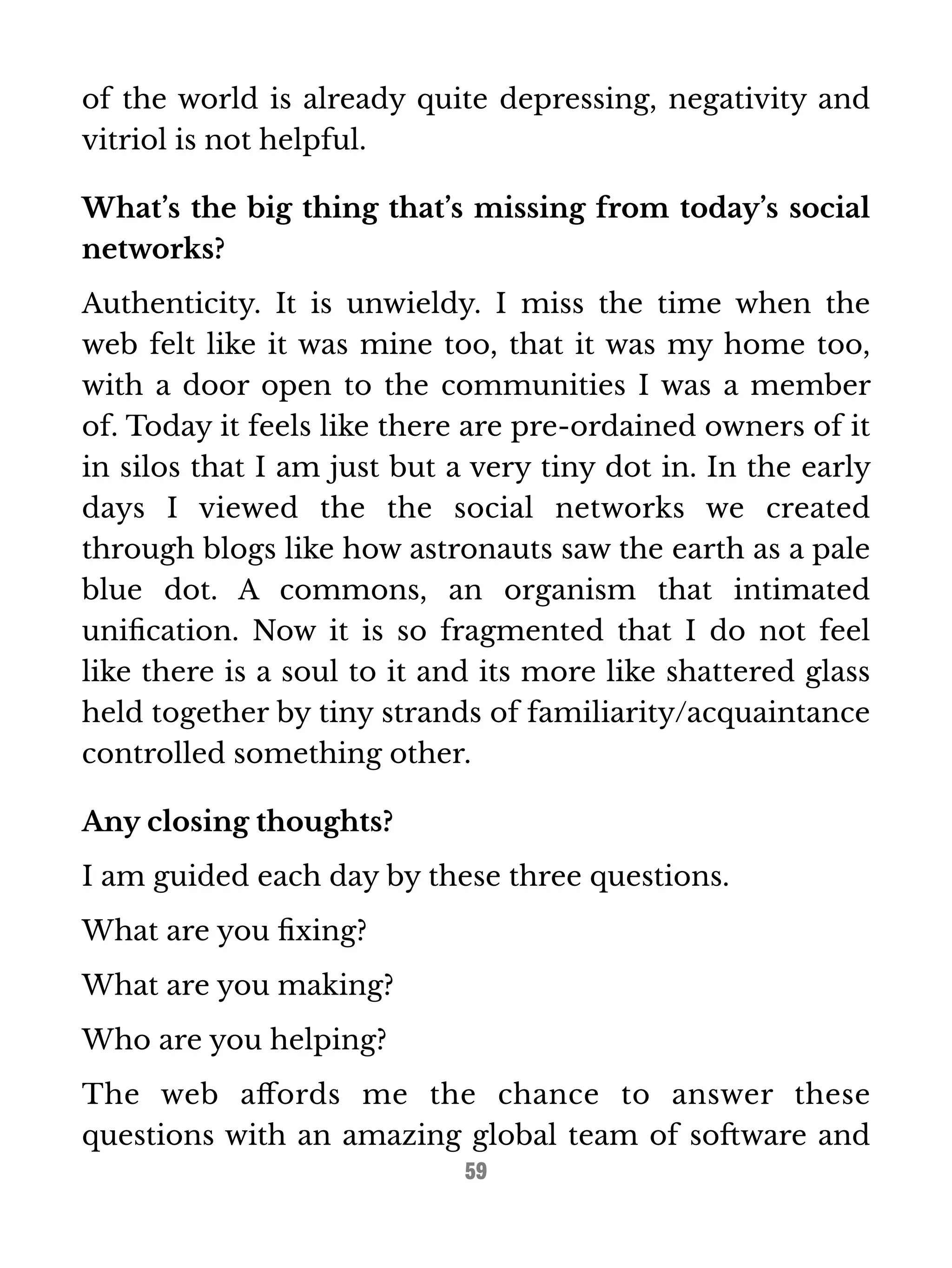 of the world is already quite depressing, negativity and 
vitriol is not helpful. 
What’s the big thing that’s missing from today’s social 
networks? 
Authenticity. It is unwieldy. I miss the time when the 
web felt like it was mine too, that it was my home too, 
with a door open to the communities I was a member 
of. Today it feels like there are pre-ordained owners of it 
in silos that I am just but a very tiny dot in. In the early 
days I viewed the the social networks we created 
through blogs like how astronauts saw the earth as a pale 
blue dot. A commons, an organism that intimated 
unification. Now it is so fragmented that I do not feel 
like there is a soul to it and its more like shattered glass 
held together by tiny strands of familiarity/acquaintance 
controlled something other. 
Any closing thoughts? 
I am guided each day by these three questions. 
What are you fixing? 
What are you making? 
Who are you helping? 
The web affords me the chance to answer these 
questions with an amazing global team of software and 
59 
 