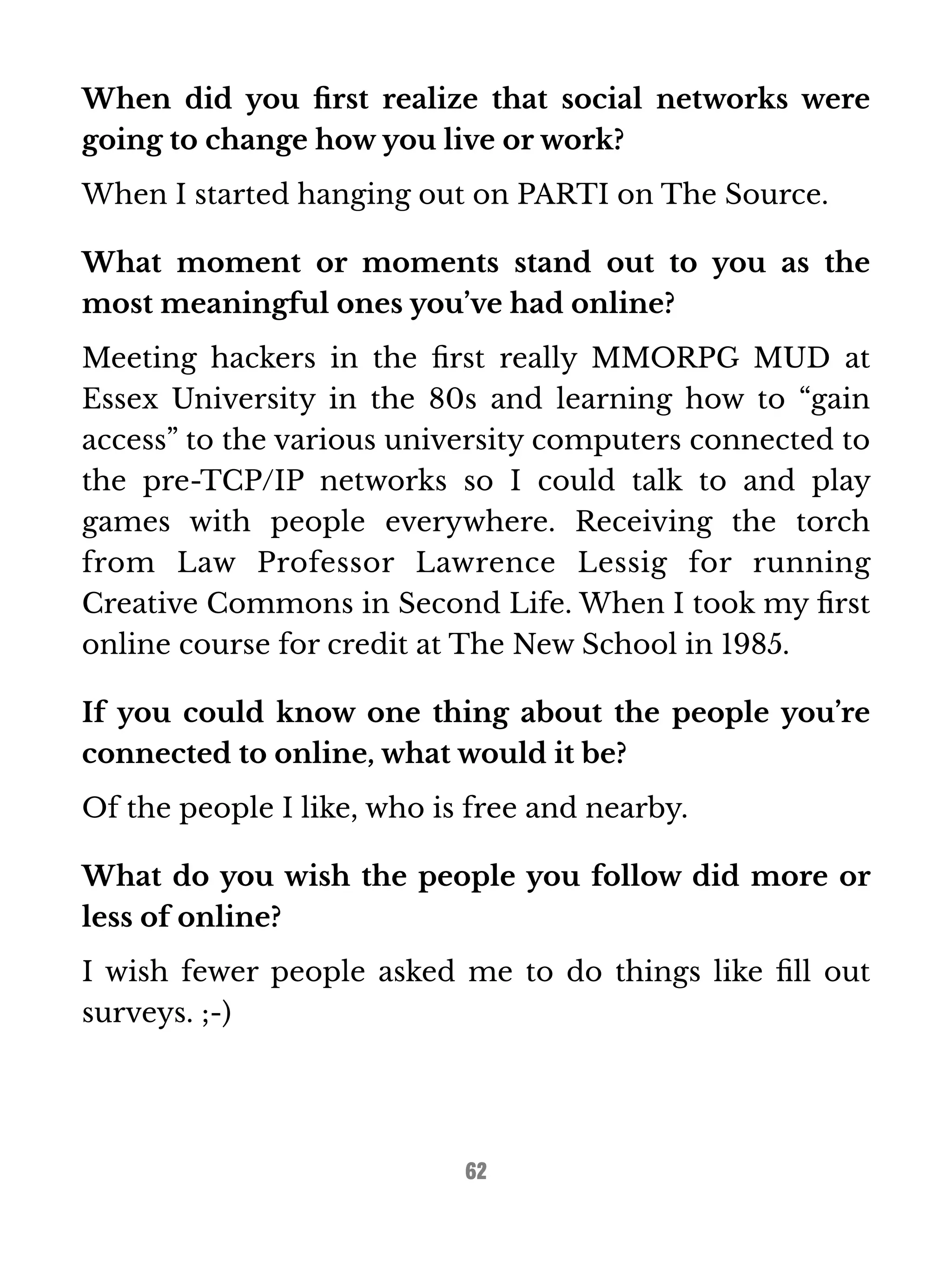 When did you first realize that social networks were 
going to change how you live or work? 
When I started hanging out on PARTI on The Source. 
What moment or moments stand out to you as the 
most meaningful ones you’ve had online? 
Meeting hackers in the first really MMORPG MUD at 
Essex University in the 80s and learning how to “gain 
access” to the various university computers connected to 
the pre-TCP/IP networks so I could talk to and play 
games with people everywhere. Receiving the torch 
from Law Professor Lawrence Lessig for running 
Creative Commons in Second Life. When I took my first 
online course for credit at The New School in 1985. 
If you could know one thing about the people you’re 
connected to online, what would it be? 
Of the people I like, who is free and nearby. 
What do you wish the people you follow did more or 
less of online? 
I wish fewer people asked me to do things like fill out 
surveys. ;-) 
62 
 