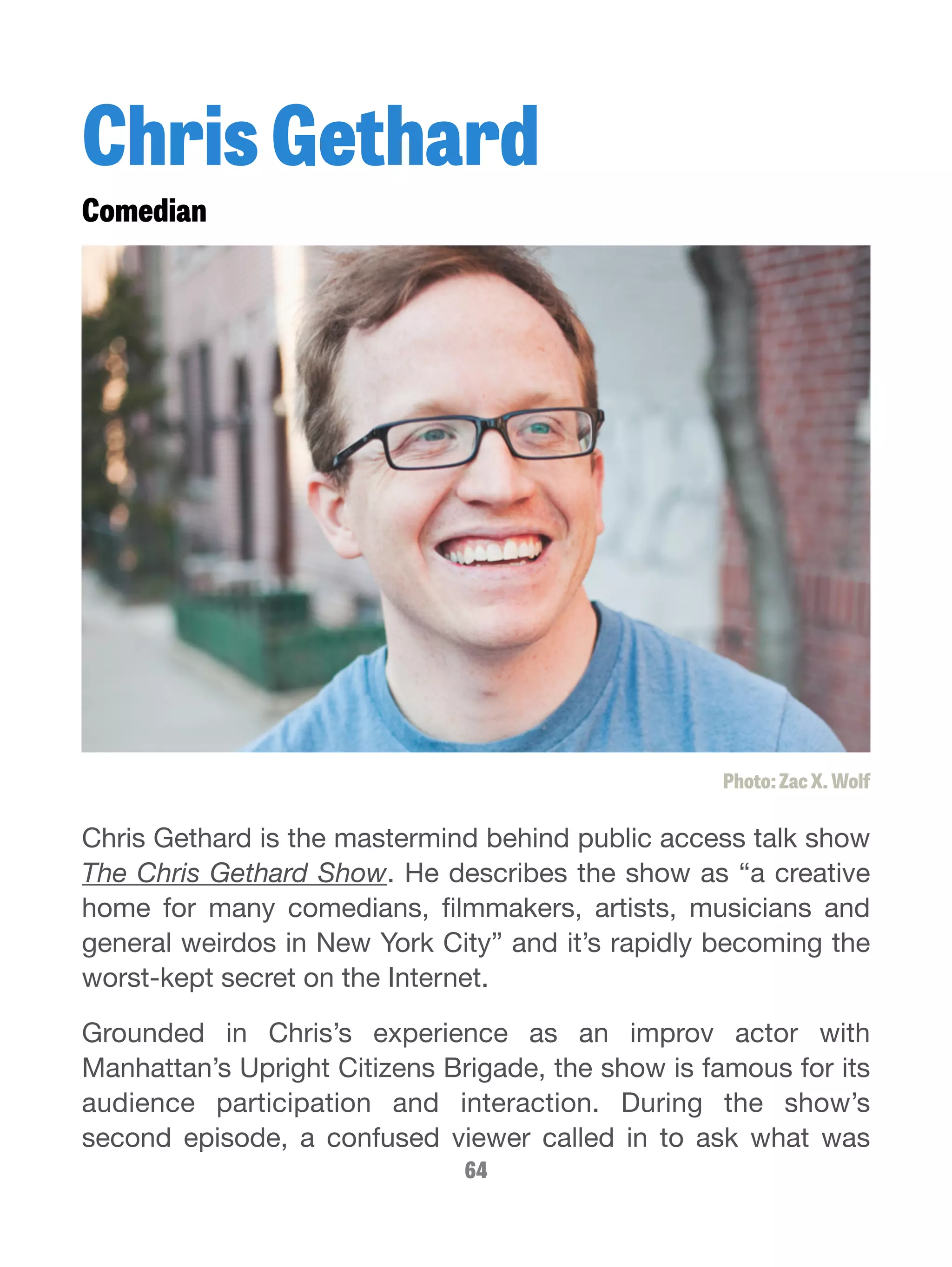 Chris Gethard 
Comedian 
Photo: Zac X. Wolf 
Chris Gethard is the mastermind behind public access talk show 
The Chris Gethard Show. He describes the show as “a creative 
home for many comedians, filmmakers, artists, musicians and 
general weirdos in New York City” and it’s rapidly becoming the 
worst-kept secret on the Internet. 
Grounded in Chris’s experience as an improv actor with 
Manhattan’s Upright Citizens Brigade, the show is famous for its 
audience participation and interaction. During the show’s 
second episode, a confused viewer called in to ask what was 
64 
 