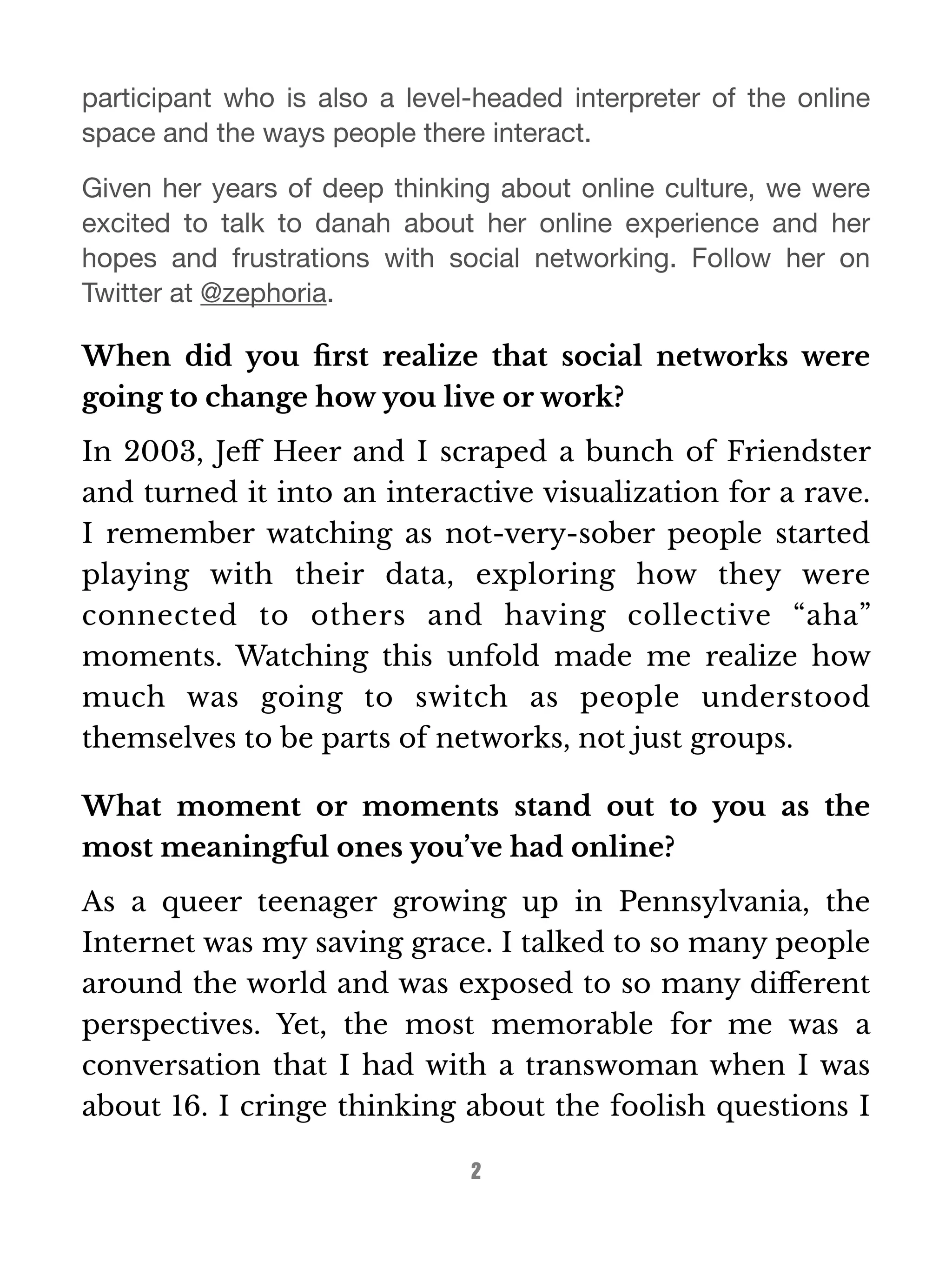participant who is also a level-headed interpreter of the online 
space and the ways people there interact. 
Given her years of deep thinking about online culture, we were 
excited to talk to danah about her online experience and her 
hopes and frustrations with social networking. Follow her on 
Twitter at @zephoria. 
When did you first realize that social networks were 
going to change how you live or work? 
In 2003, Jeff Heer and I scraped a bunch of Friendster 
and turned it into an interactive visualization for a rave. 
I remember watching as not-very-sober people started 
playing with their data, exploring how they were 
connected to others and having collective “aha” 
moments. Watching this unfold made me realize how 
much was going to switch as people understood 
themselves to be parts of networks, not just groups. 
What moment or moments stand out to you as the 
most meaningful ones you’ve had online? 
As a queer teenager growing up in Pennsylvania, the 
Internet was my saving grace. I talked to so many people 
around the world and was exposed to so many different 
perspectives. Yet, the most memorable for me was a 
conversation that I had with a transwoman when I was 
about 16. I cringe thinking about the foolish questions I 
2 
 