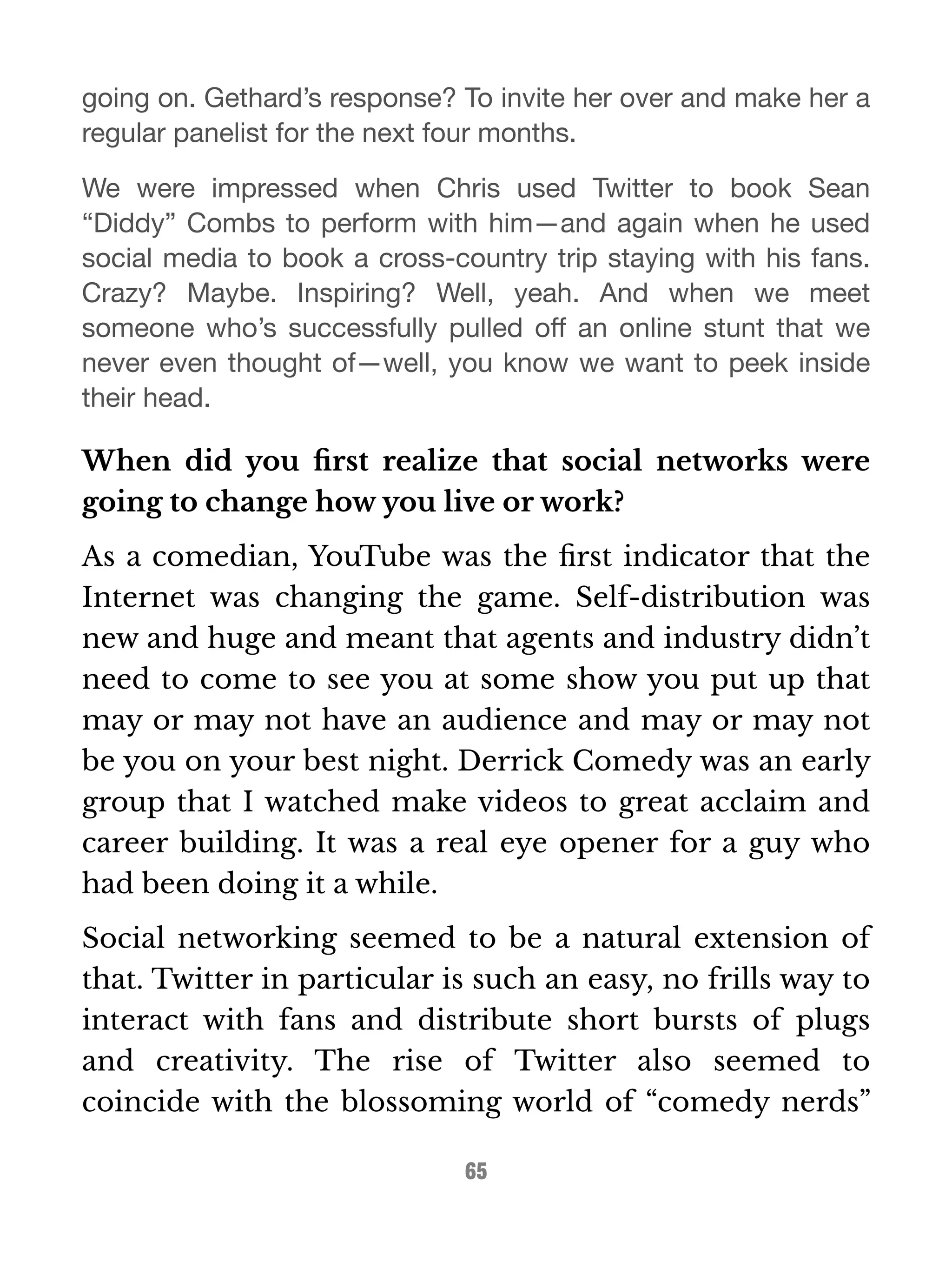 going on. Gethard’s response? To invite her over and make her a 
regular panelist for the next four months. 
We were impressed when Chris used Twitter to book Sean 
“Diddy” Combs to perform with him—and again when he used 
social media to book a cross-country trip staying with his fans. 
Crazy? Maybe. Inspiring? Well, yeah. And when we meet 
someone who’s successfully pulled off an online stunt that we 
never even thought of—well, you know we want to peek inside 
their head. 
When did you first realize that social networks were 
going to change how you live or work? 
As a comedian, YouTube was the first indicator that the 
Internet was changing the game. Self-distribution was 
new and huge and meant that agents and industry didn’t 
need to come to see you at some show you put up that 
may or may not have an audience and may or may not 
be you on your best night. Derrick Comedy was an early 
group that I watched make videos to great acclaim and 
career building. It was a real eye opener for a guy who 
had been doing it a while. 
Social networking seemed to be a natural extension of 
that. Twitter in particular is such an easy, no frills way to 
interact with fans and distribute short bursts of plugs 
and creativity. The rise of Twitter also seemed to 
coincide with the blossoming world of “comedy nerds” 
65 
 