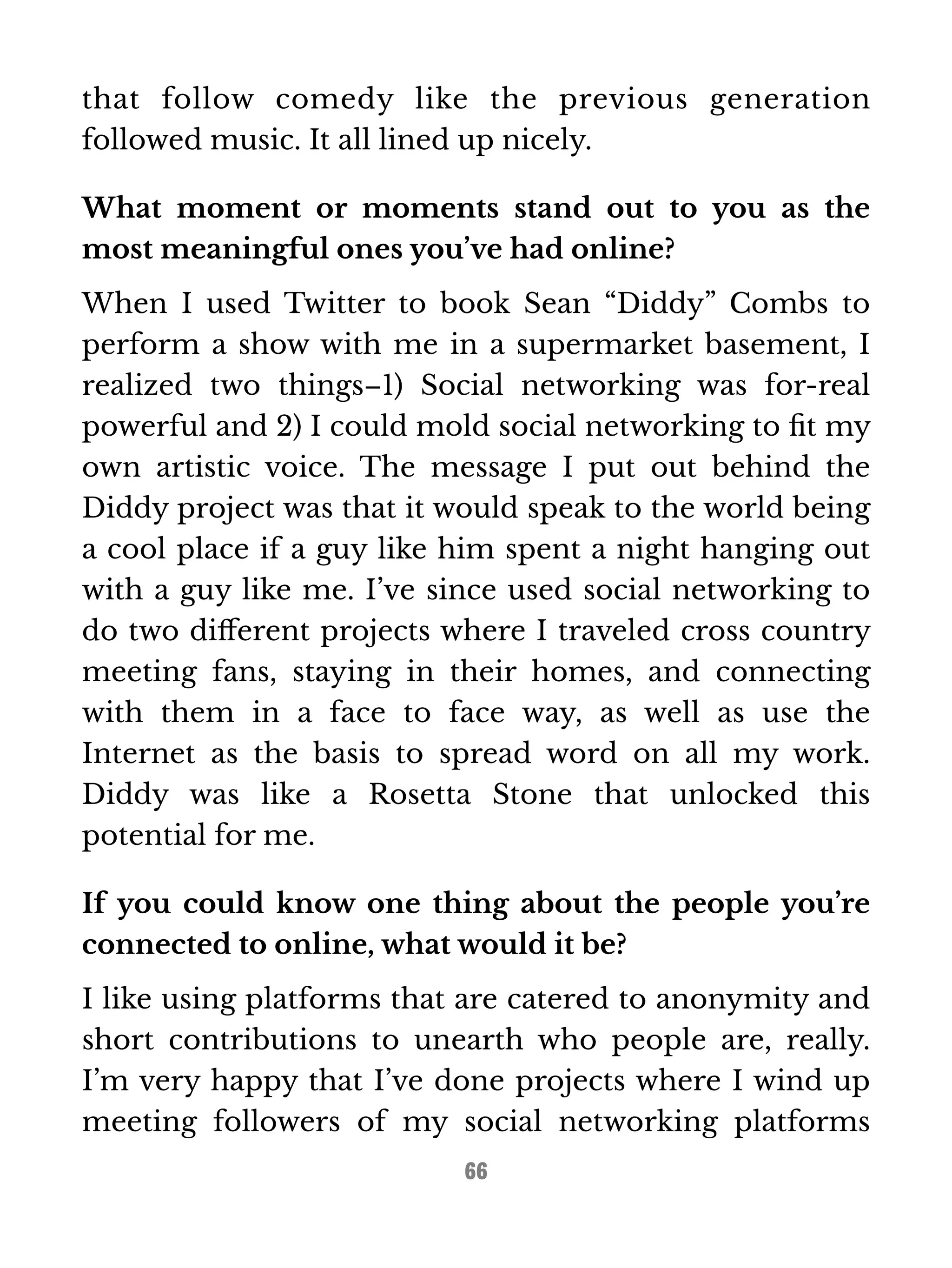that follow comedy like the previous generation 
followed music. It all lined up nicely. 
What moment or moments stand out to you as the 
most meaningful ones you’ve had online? 
When I used Twitter to book Sean “Diddy” Combs to 
perform a show with me in a supermarket basement, I 
realized two things–1) Social networking was for-real 
powerful and 2) I could mold social networking to fit my 
own artistic voice. The message I put out behind the 
Diddy project was that it would speak to the world being 
a cool place if a guy like him spent a night hanging out 
with a guy like me. I’ve since used social networking to 
do two different projects where I traveled cross country 
meeting fans, staying in their homes, and connecting 
with them in a face to face way, as well as use the 
Internet as the basis to spread word on all my work. 
Diddy was like a Rosetta Stone that unlocked this 
potential for me. 
If you could know one thing about the people you’re 
connected to online, what would it be? 
I like using platforms that are catered to anonymity and 
short contributions to unearth who people are, really. 
I’m very happy that I’ve done projects where I wind up 
meeting followers of my social networking platforms 
66 
 
