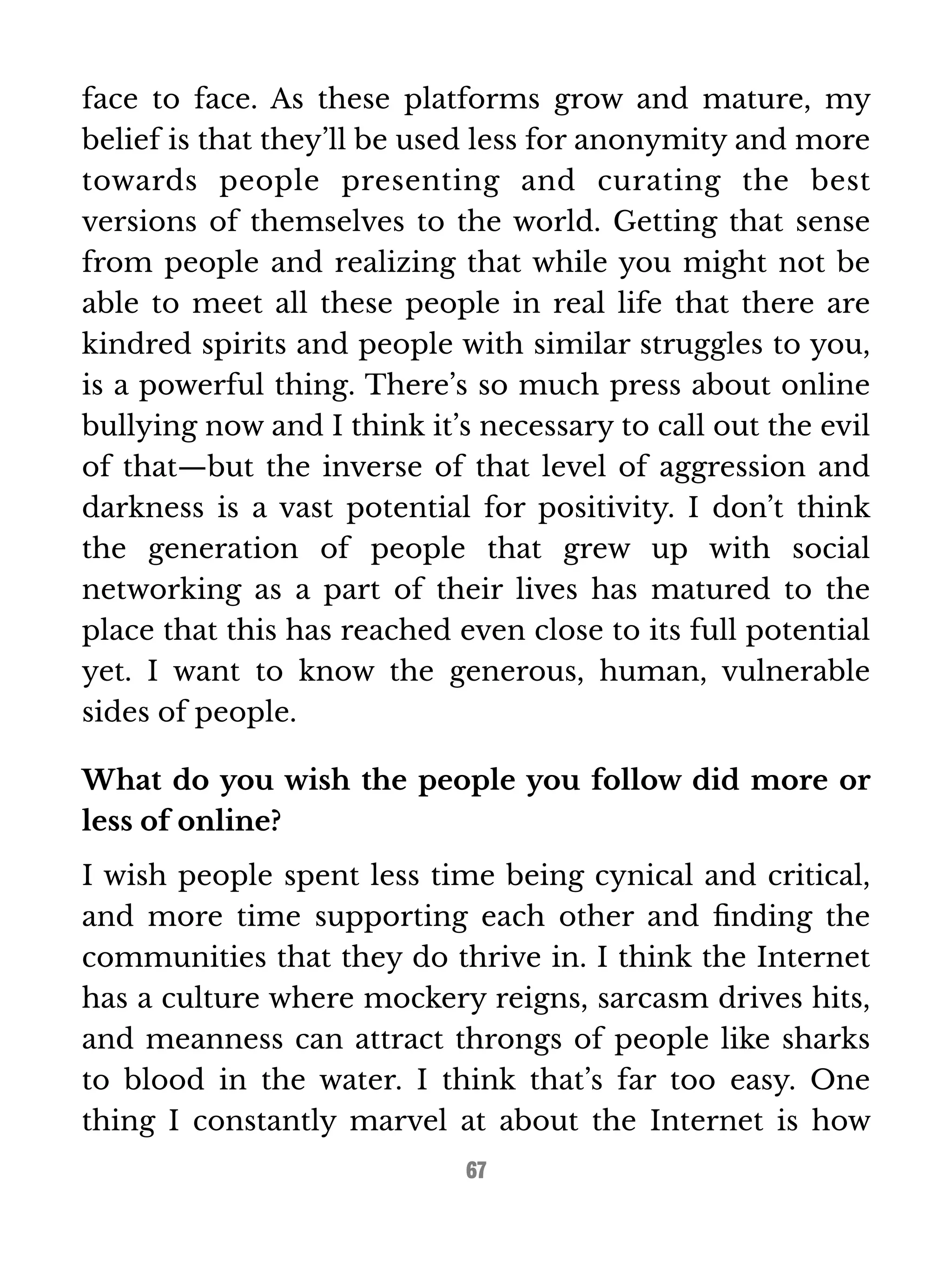 face to face. As these platforms grow and mature, my 
belief is that they’ll be used less for anonymity and more 
towards people presenting and curating the best 
versions of themselves to the world. Getting that sense 
from people and realizing that while you might not be 
able to meet all these people in real life that there are 
kindred spirits and people with similar struggles to you, 
is a powerful thing. There’s so much press about online 
bullying now and I think it’s necessary to call out the evil 
of that—but the inverse of that level of aggression and 
darkness is a vast potential for positivity. I don’t think 
the generation of people that grew up with social 
networking as a part of their lives has matured to the 
place that this has reached even close to its full potential 
yet. I want to know the generous, human, vulnerable 
sides of people. 
What do you wish the people you follow did more or 
less of online? 
I wish people spent less time being cynical and critical, 
and more time supporting each other and finding the 
communities that they do thrive in. I think the Internet 
has a culture where mockery reigns, sarcasm drives hits, 
and meanness can attract throngs of people like sharks 
to blood in the water. I think that’s far too easy. One 
thing I constantly marvel at about the Internet is how 
67 
 
