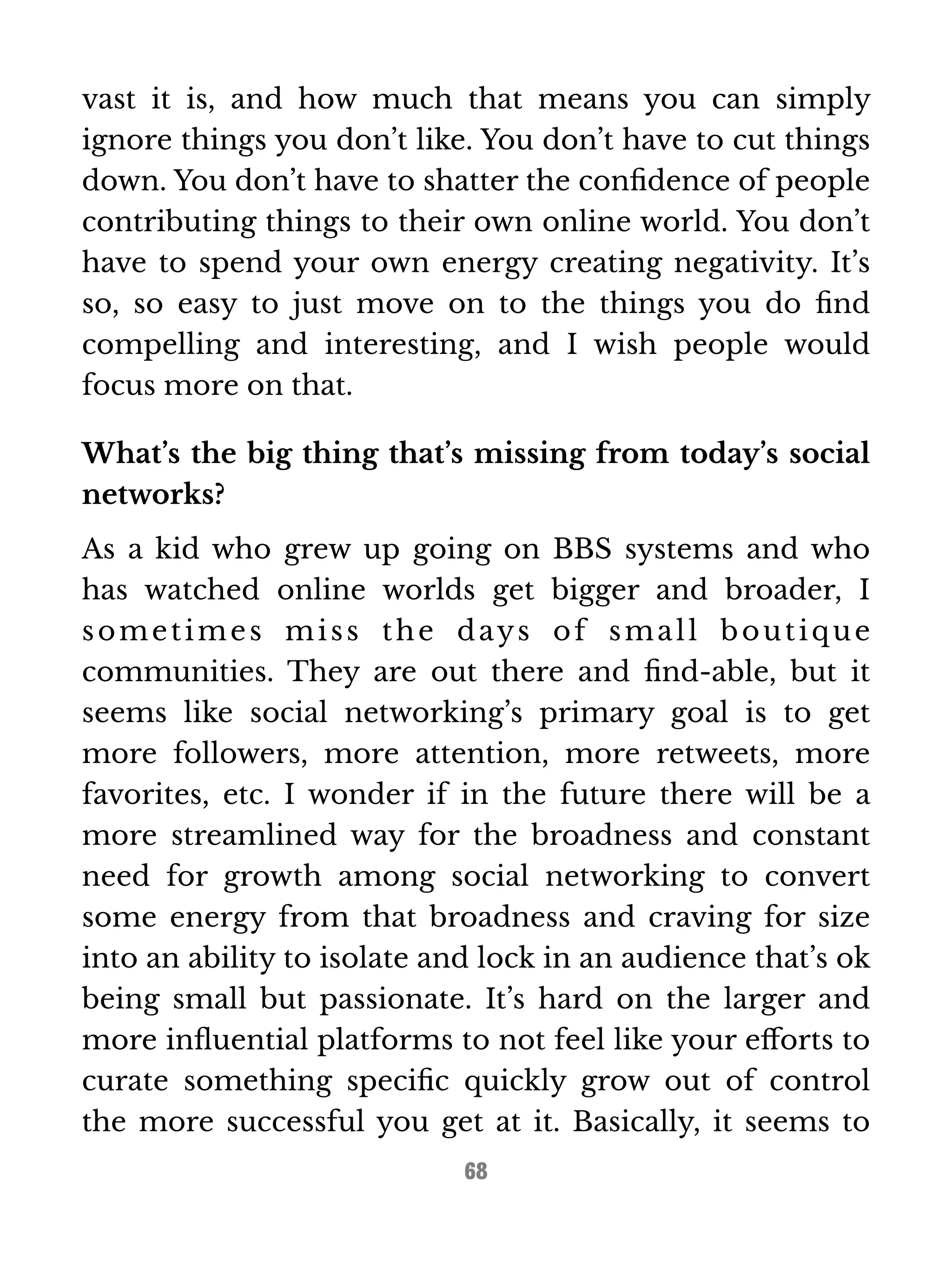 vast it is, and how much that means you can simply 
ignore things you don’t like. You don’t have to cut things 
down. You don’t have to shatter the confidence of people 
contributing things to their own online world. You don’t 
have to spend your own energy creating negativity. It’s 
so, so easy to just move on to the things you do find 
compelling and interesting, and I wish people would 
focus more on that. 
What’s the big thing that’s missing from today’s social 
networks? 
As a kid who grew up going on BBS systems and who 
has watched online worlds get bigger and broader, I 
somet imes mi s s the days of smal l bout ique 
communities. They are out there and find-able, but it 
seems like social networking’s primary goal is to get 
more followers, more attention, more retweets, more 
favorites, etc. I wonder if in the future there will be a 
more streamlined way for the broadness and constant 
need for growth among social networking to convert 
some energy from that broadness and craving for size 
into an ability to isolate and lock in an audience that’s ok 
being small but passionate. It’s hard on the larger and 
more influential platforms to not feel like your efforts to 
curate something specific quickly grow out of control 
the more successful you get at it. Basically, it seems to 
68 
 