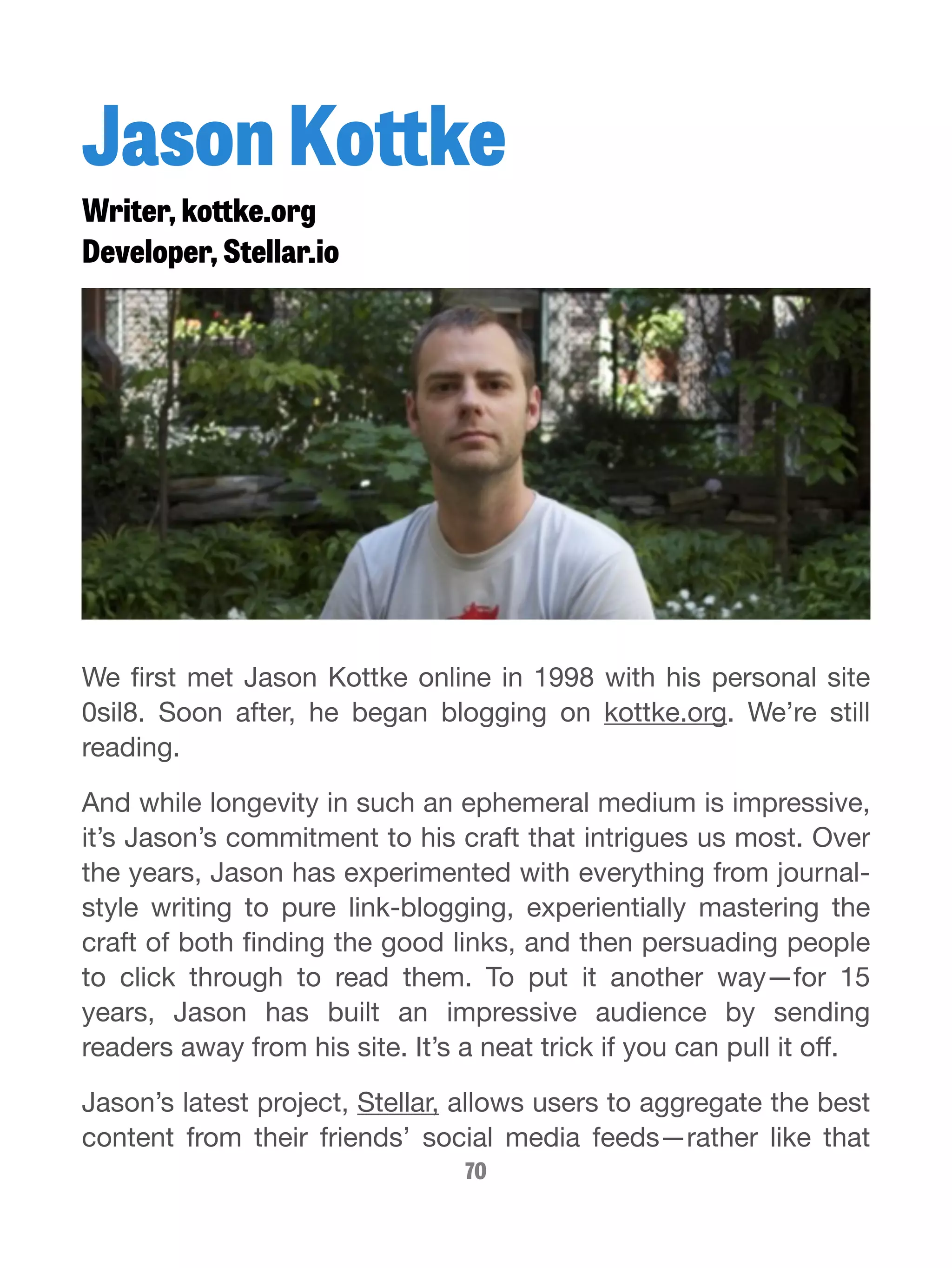 Jason Kottke 
Writer, kottke.org 
Developer, Stellar.io 
We first met Jason Kottke online in 1998 with his personal site 
0sil8. Soon after, he began blogging on kottke.org. We’re still 
reading. 
And while longevity in such an ephemeral medium is impressive, 
it’s Jason’s commitment to his craft that intrigues us most. Over 
the years, Jason has experimented with everything from journal-style 
writing to pure link-blogging, experientially mastering the 
craft of both finding the good links, and then persuading people 
to click through to read them. To put it another way—for 15 
years, Jason has built an impressive audience by sending 
readers away from his site. It’s a neat trick if you can pull it off. 
Jason’s latest project, Stellar, allows users to aggregate the best 
content from their friends’ social media feeds—rather like that 
70 
 