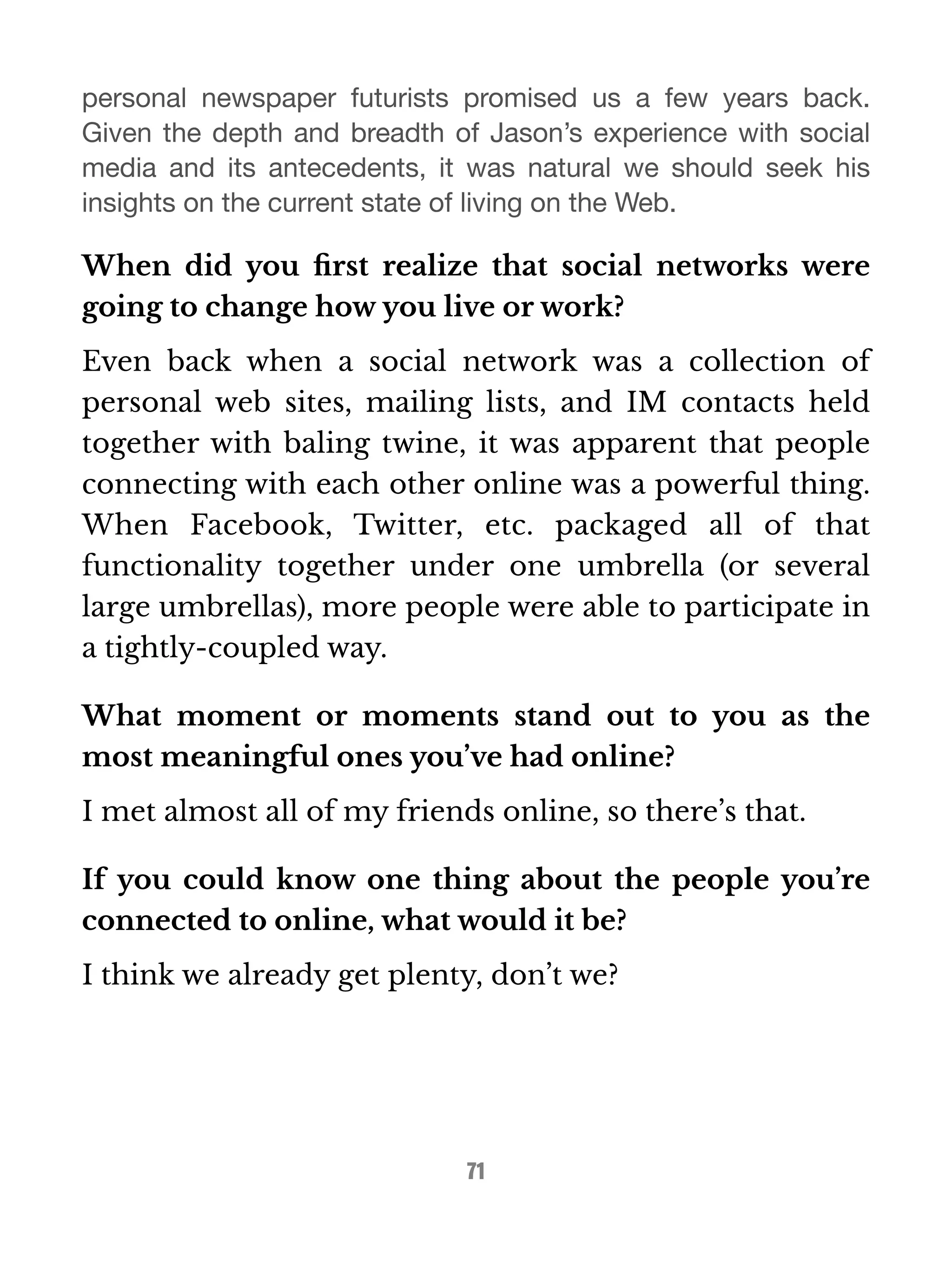 personal newspaper futurists promised us a few years back. 
Given the depth and breadth of Jason’s experience with social 
media and its antecedents, it was natural we should seek his 
insights on the current state of living on the Web. 
When did you first realize that social networks were 
going to change how you live or work? 
Even back when a social network was a collection of 
personal web sites, mailing lists, and IM contacts held 
together with baling twine, it was apparent that people 
connecting with each other online was a powerful thing. 
When Facebook, Twitter, etc. packaged all of that 
functionality together under one umbrella (or several 
large umbrellas), more people were able to participate in 
a tightly-coupled way. 
What moment or moments stand out to you as the 
most meaningful ones you’ve had online? 
I met almost all of my friends online, so there’s that. 
If you could know one thing about the people you’re 
connected to online, what would it be? 
I think we already get plenty, don’t we? 
71 
 