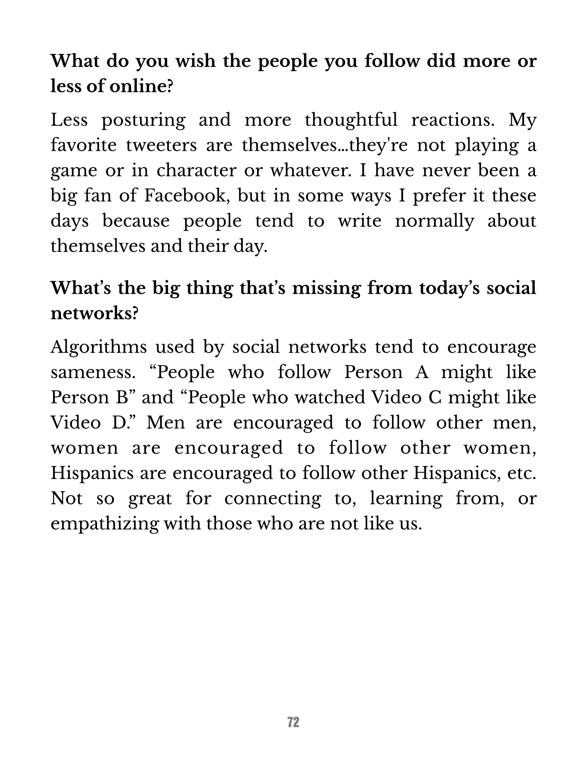What do you wish the people you follow did more or 
less of online? 
Less posturing and more thoughtful reactions. My 
favorite tweeters are themselves…they're not playing a 
game or in character or whatever. I have never been a 
big fan of Facebook, but in some ways I prefer it these 
days because people tend to write normally about 
themselves and their day. 
What’s the big thing that’s missing from today’s social 
networks? 
Algorithms used by social networks tend to encourage 
sameness. “People who follow Person A might like 
Person B” and “People who watched Video C might like 
Video D.” Men are encouraged to follow other men, 
women are encouraged to follow other women, 
Hispanics are encouraged to follow other Hispanics, etc. 
Not so great for connecting to, learning from, or 
empathizing with those who are not like us. 
72 
 