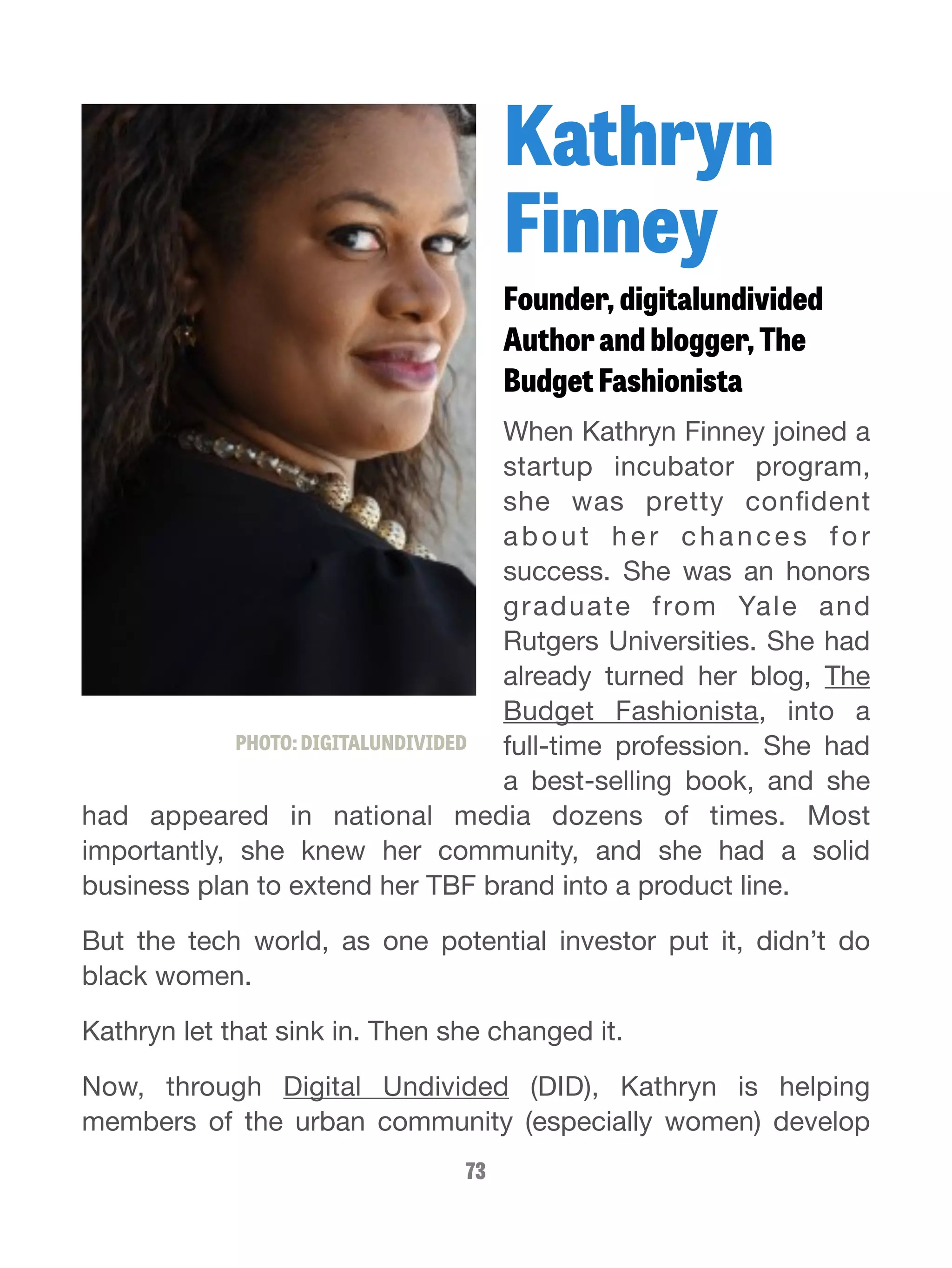 Kathryn 
Finney 
Founder, digitalundivided 
Author and blogger, The 
Budget Fashionista 
When Kathryn Finney joined a 
startup incubator program, 
she was pretty confident 
abou t h e r c h a n c e s for 
success. She was an honors 
graduate from Yale and 
Rutgers Universities. She had 
already turned her blog, The 
Budget Fashionista, into a 
full-time profession. She had 
a best-selling book, and she 
PHOTO: DIGITALUNDIVIDED 
had appeared in national media dozens of times. Most 
importantly, she knew her community, and she had a solid 
business plan to extend her TBF brand into a product line. 
But the tech world, as one potential investor put it, didn’t do 
black women. 
Kathryn let that sink in. Then she changed it. 
Now, through Digital Undivided (DID), Kathryn is helping 
members of the urban community (especially women) develop 
73 
 