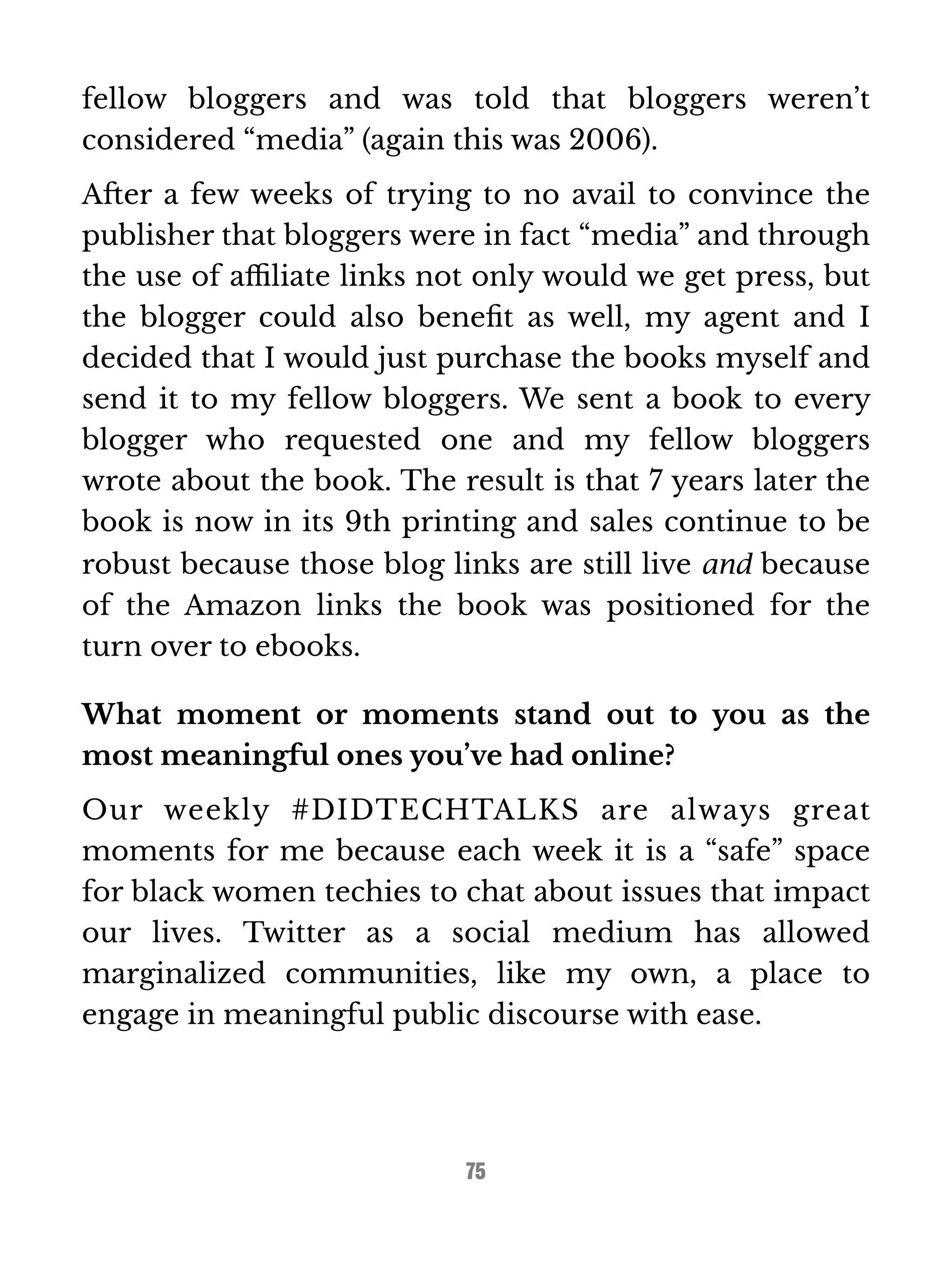 fellow bloggers and was told that bloggers weren’t 
considered “media” (again this was 2006). 
After a few weeks of trying to no avail to convince the 
publisher that bloggers were in fact “media” and through 
the use of affiliate links not only would we get press, but 
the blogger could also benefit as well, my agent and I 
decided that I would just purchase the books myself and 
send it to my fellow bloggers. We sent a book to every 
blogger who requested one and my fellow bloggers 
wrote about the book. The result is that 7 years later the 
book is now in its 9th printing and sales continue to be 
robust because those blog links are still live and because 
of the Amazon links the book was positioned for the 
turn over to ebooks. 
What moment or moments stand out to you as the 
most meaningful ones you’ve had online? 
Our weekly #DIDTECHTALKS are always great 
moments for me because each week it is a “safe” space 
for black women techies to chat about issues that impact 
our lives. Twitter as a social medium has allowed 
marginalized communities, like my own, a place to 
engage in meaningful public discourse with ease. 
75 
 