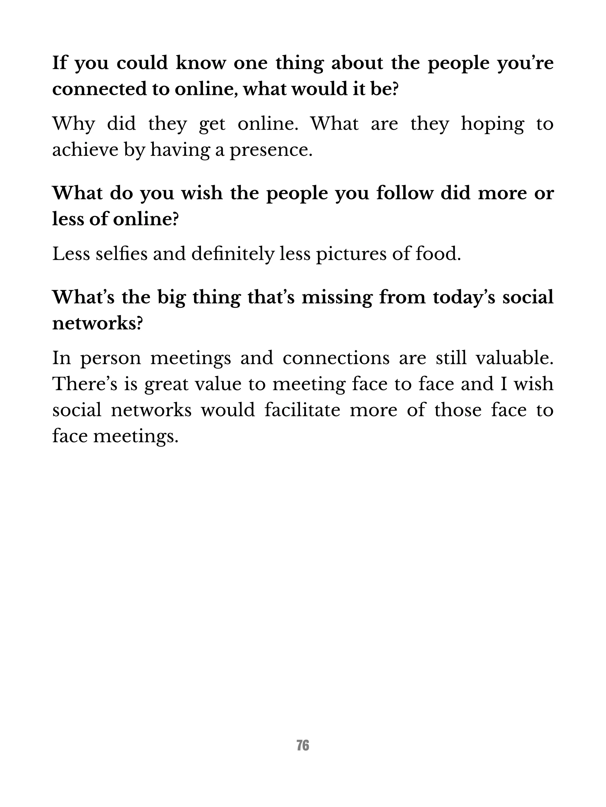 If you could know one thing about the people you’re 
connected to online, what would it be? 
Why did they get online. What are they hoping to 
achieve by having a presence. 
What do you wish the people you follow did more or 
less of online? 
Less selfies and definitely less pictures of food. 
What’s the big thing that’s missing from today’s social 
networks? 
In person meetings and connections are still valuable. 
There’s is great value to meeting face to face and I wish 
social networks would facilitate more of those face to 
face meetings. 
76 
 