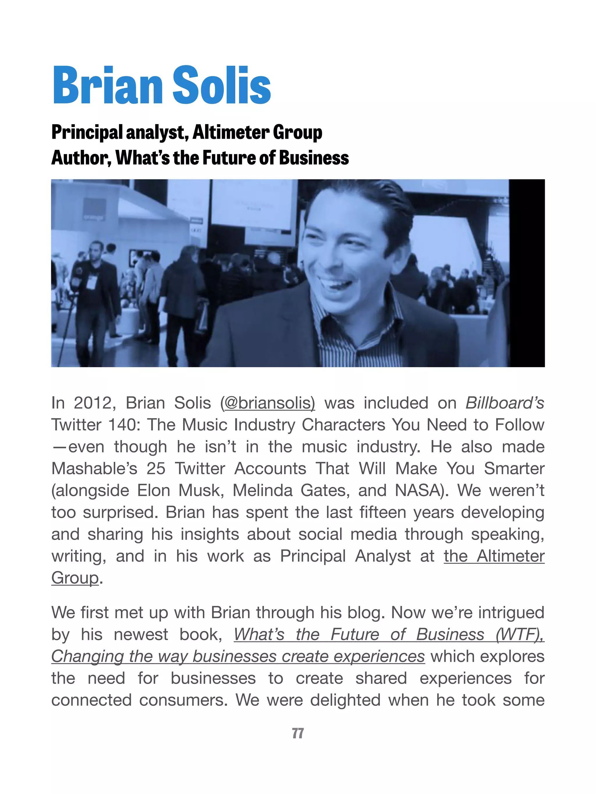 Brian Solis 
Principal analyst, Altimeter Group 
Author, What’s the Future of Business 
In 2012, Brian Solis (@briansolis) was included on Billboard’s 
Twitter 140: The Music Industry Characters You Need to Follow 
—even though he isn’t in the music industry. He also made 
Mashable’s 25 Twitter Accounts That Will Make You Smarter 
(alongside Elon Musk, Melinda Gates, and NASA). We weren’t 
too surprised. Brian has spent the last fifteen years developing 
and sharing his insights about social media through speaking, 
writing, and in his work as Principal Analyst at the Altimeter 
Group. 
We first met up with Brian through his blog. Now we’re intrigued 
by his newest book, What’s the Future of Business (WTF), 
Changing the way businesses create experiences which explores 
the need for businesses to create shared experiences for 
connected consumers. We were delighted when he took some 
77 
 