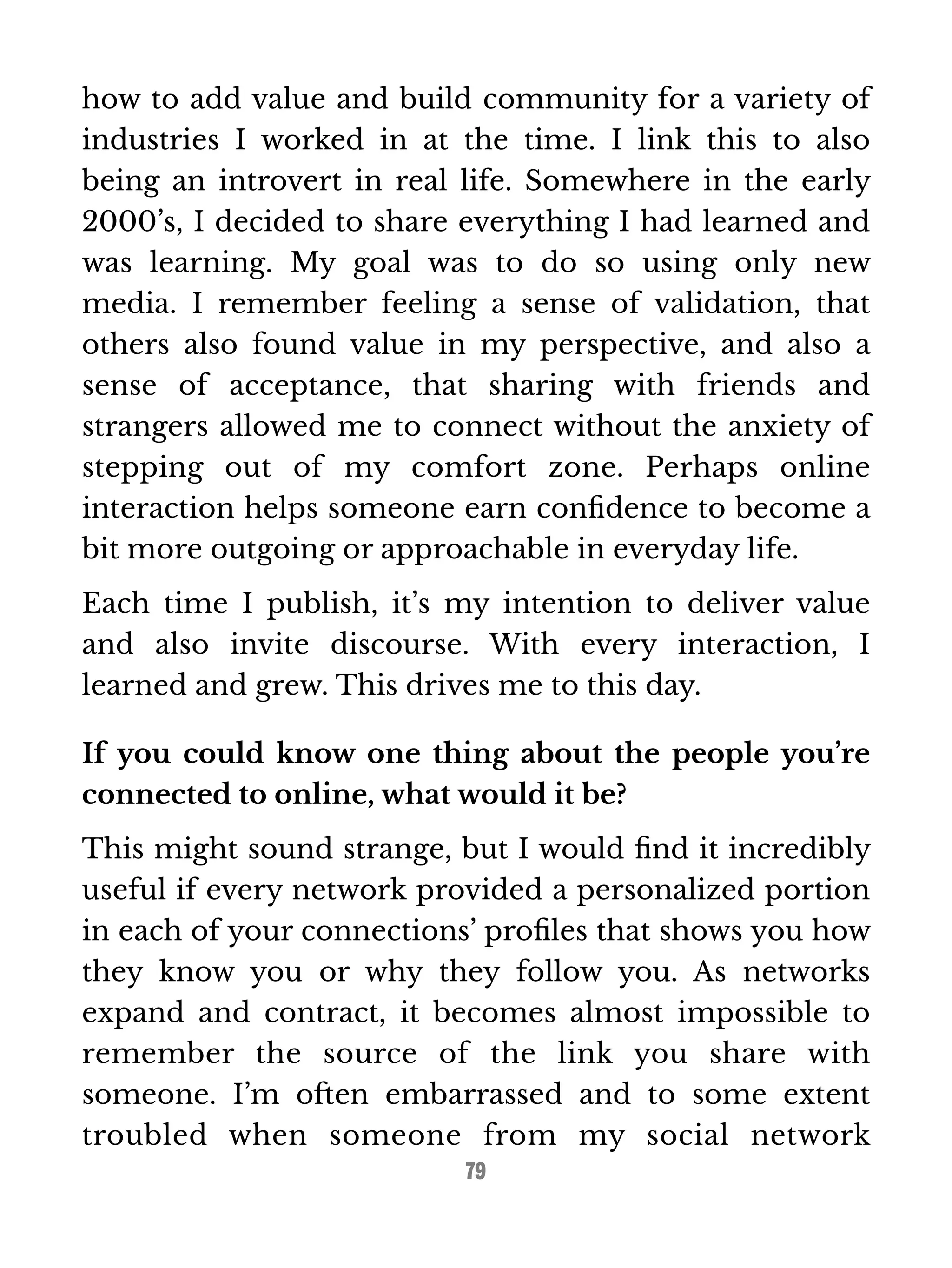 how to add value and build community for a variety of 
industries I worked in at the time. I link this to also 
being an introvert in real life. Somewhere in the early 
2000’s, I decided to share everything I had learned and 
was learning. My goal was to do so using only new 
media. I remember feeling a sense of validation, that 
others also found value in my perspective, and also a 
sense of acceptance, that sharing with friends and 
strangers allowed me to connect without the anxiety of 
stepping out of my comfort zone. Perhaps online 
interaction helps someone earn confidence to become a 
bit more outgoing or approachable in everyday life. 
Each time I publish, it’s my intention to deliver value 
and also invite discourse. With every interaction, I 
learned and grew. This drives me to this day. 
If you could know one thing about the people you’re 
connected to online, what would it be? 
This might sound strange, but I would find it incredibly 
useful if every network provided a personalized portion 
in each of your connections’ profiles that shows you how 
they know you or why they follow you. As networks 
expand and contract, it becomes almost impossible to 
remember the source of the link you share with 
someone. I’m often embarrassed and to some extent 
troubled when someone from my social network 
79 
 
