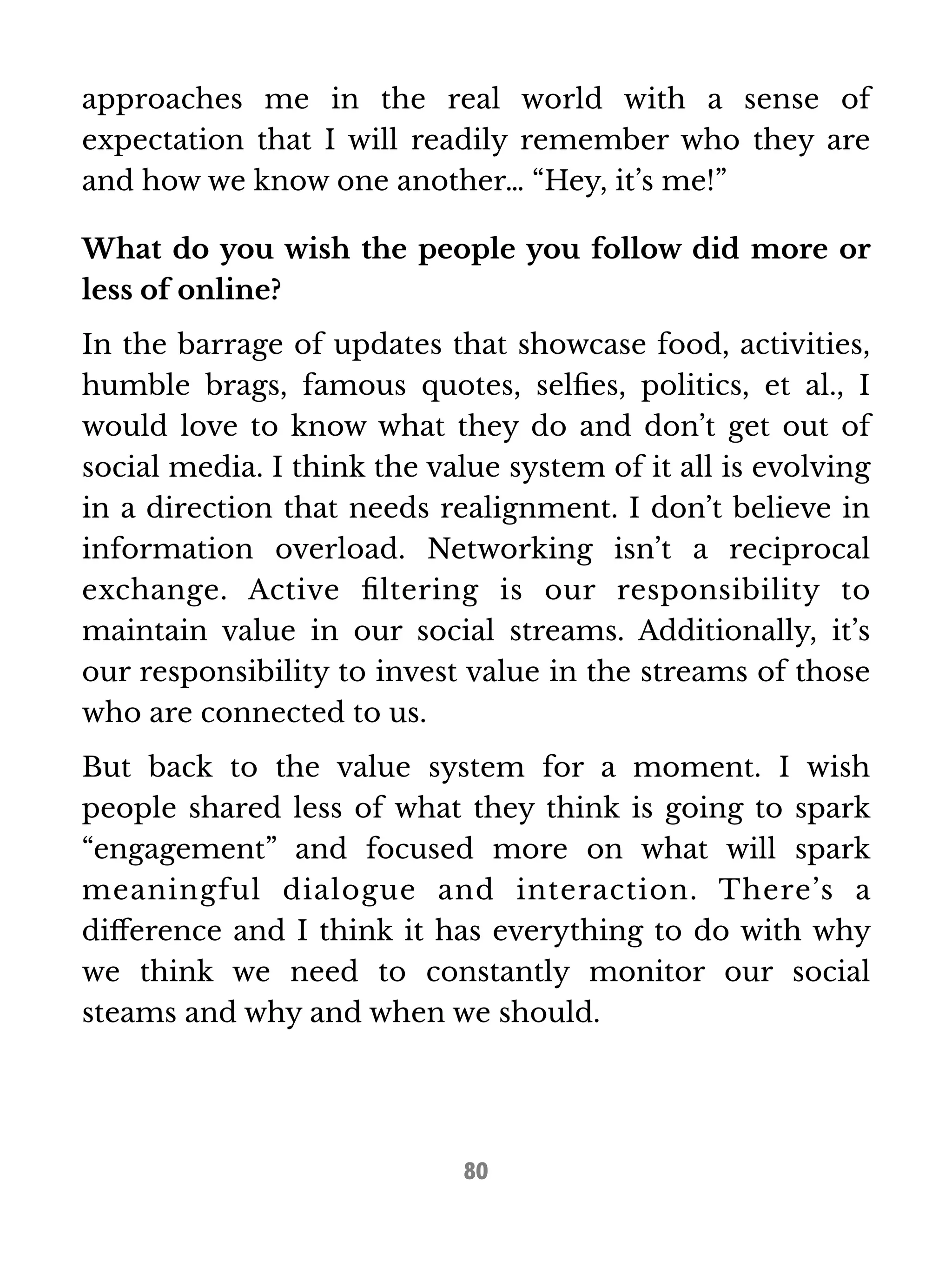 approaches me in the real world with a sense of 
expectation that I will readily remember who they are 
and how we know one another… “Hey, it’s me!” 
What do you wish the people you follow did more or 
less of online? 
In the barrage of updates that showcase food, activities, 
humble brags, famous quotes, selfies, politics, et al., I 
would love to know what they do and don’t get out of 
social media. I think the value system of it all is evolving 
in a direction that needs realignment. I don’t believe in 
information overload. Networking isn’t a reciprocal 
exchange. Active filtering is our responsibility to 
maintain value in our social streams. Additionally, it’s 
our responsibility to invest value in the streams of those 
who are connected to us. 
But back to the value system for a moment. I wish 
people shared less of what they think is going to spark 
“engagement” and focused more on what will spark 
meaningful dialogue and interaction. There’s a 
difference and I think it has everything to do with why 
we think we need to constantly monitor our social 
steams and why and when we should. 
80 
 