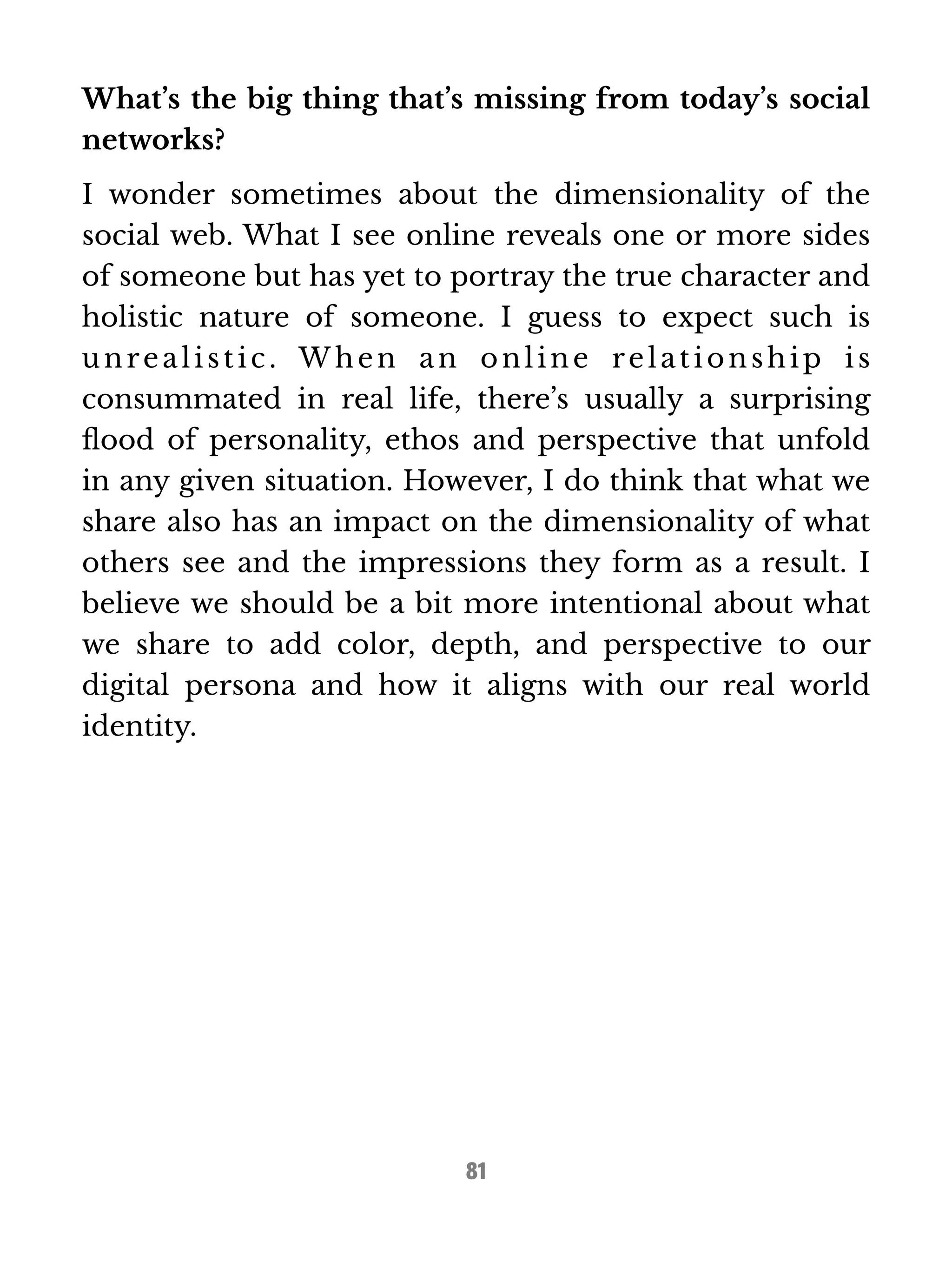 What’s the big thing that’s missing from today’s social 
networks? 
I wonder sometimes about the dimensionality of the 
social web. What I see online reveals one or more sides 
of someone but has yet to portray the true character and 
holistic nature of someone. I guess to expect such is 
unrea l i s t i c . When a n onl ine rel a t ionshi p i s 
consummated in real life, there’s usually a surprising 
flood of personality, ethos and perspective that unfold 
in any given situation. However, I do think that what we 
share also has an impact on the dimensionality of what 
others see and the impressions they form as a result. I 
believe we should be a bit more intentional about what 
we share to add color, depth, and perspective to our 
digital persona and how it aligns with our real world 
identity. 
81 
 
