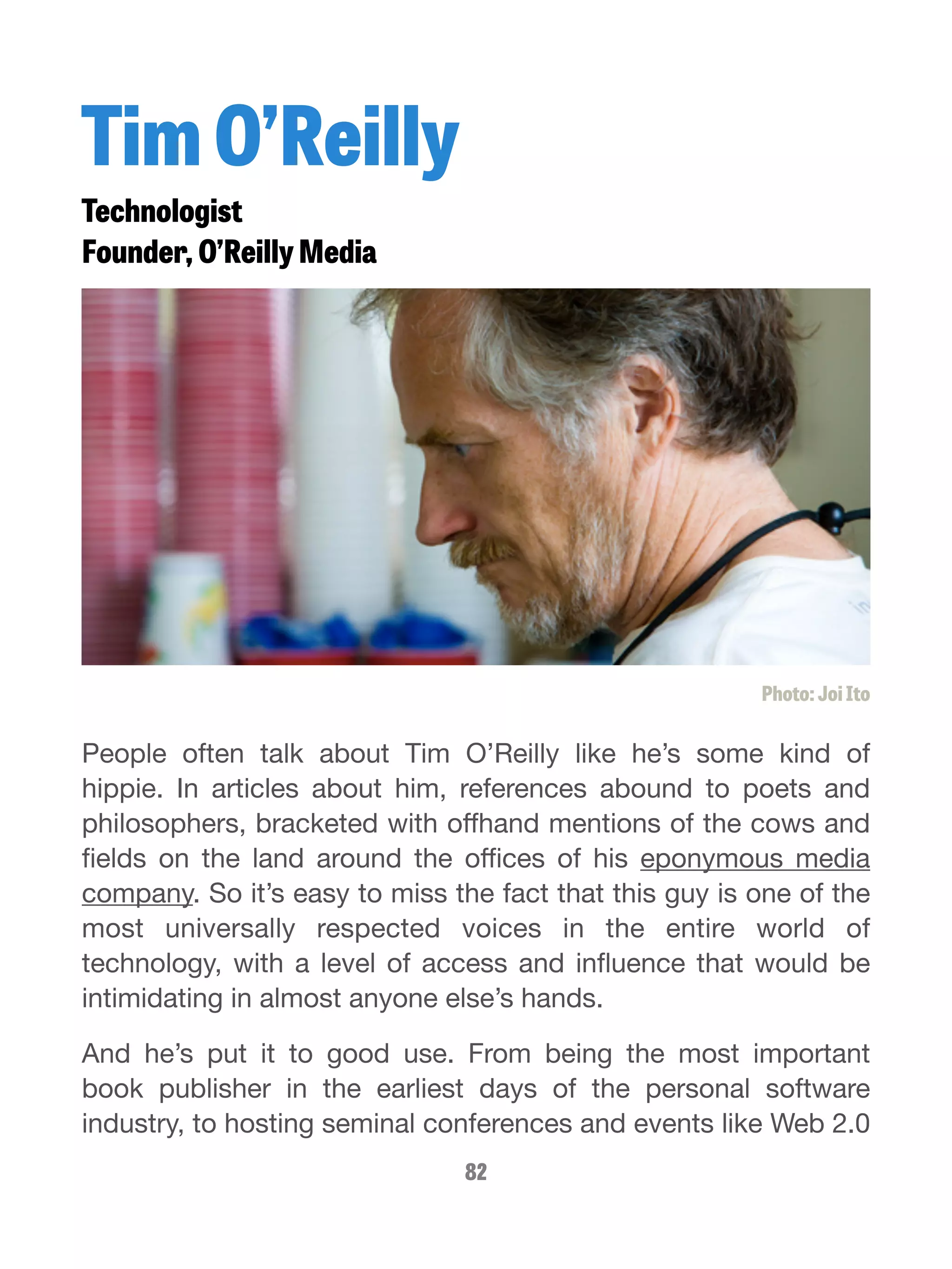 Tim O’Reilly 
Technologist 
Founder, O’Reilly Media 
Photo: Joi Ito 
People often talk about Tim O’Reilly like he’s some kind of 
hippie. In articles about him, references abound to poets and 
philosophers, bracketed with offhand mentions of the cows and 
fields on the land around the offices of his eponymous media 
company. So it’s easy to miss the fact that this guy is one of the 
most universally respected voices in the entire world of 
technology, with a level of access and influence that would be 
intimidating in almost anyone else’s hands. 
And he’s put it to good use. From being the most important 
book publisher in the earliest days of the personal software 
industry, to hosting seminal conferences and events like Web 2.0 
82 
 