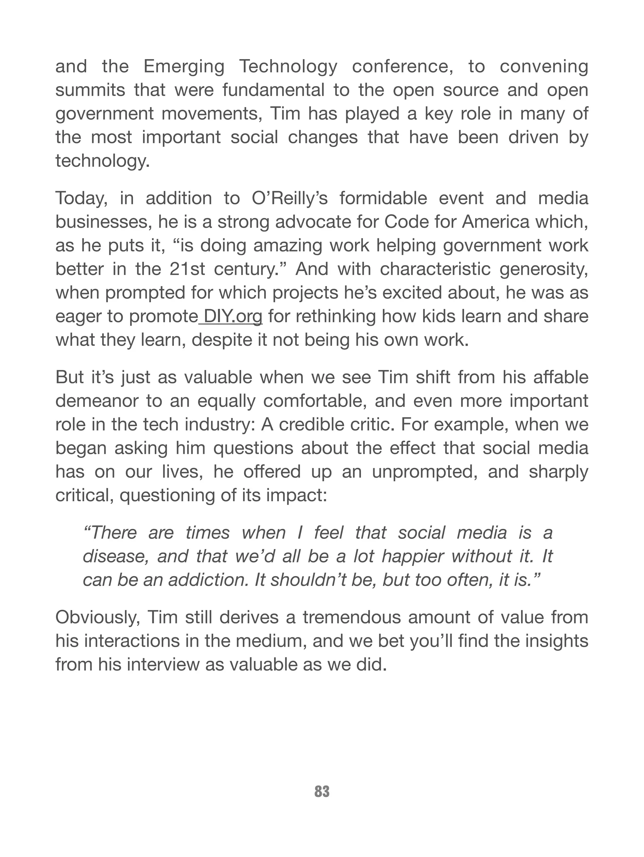 and the Emerging Technology conference, to convening 
summits that were fundamental to the open source and open 
government movements, Tim has played a key role in many of 
the most important social changes that have been driven by 
technology. 
Today, in addition to O’Reilly’s formidable event and media 
businesses, he is a strong advocate for Code for America which, 
as he puts it, “is doing amazing work helping government work 
better in the 21st century.” And with characteristic generosity, 
when prompted for which projects he’s excited about, he was as 
eager to promote DIY.org for rethinking how kids learn and share 
what they learn, despite it not being his own work. 
But it’s just as valuable when we see Tim shift from his affable 
demeanor to an equally comfortable, and even more important 
role in the tech industry: A credible critic. For example, when we 
began asking him questions about the effect that social media 
has on our lives, he offered up an unprompted, and sharply 
critical, questioning of its impact: 
“There are times when I feel that social media is a 
disease, and that we’d all be a lot happier without it. It 
can be an addiction. It shouldn’t be, but too often, it is.” 
Obviously, Tim still derives a tremendous amount of value from 
his interactions in the medium, and we bet you’ll find the insights 
from his interview as valuable as we did. 
83 
 