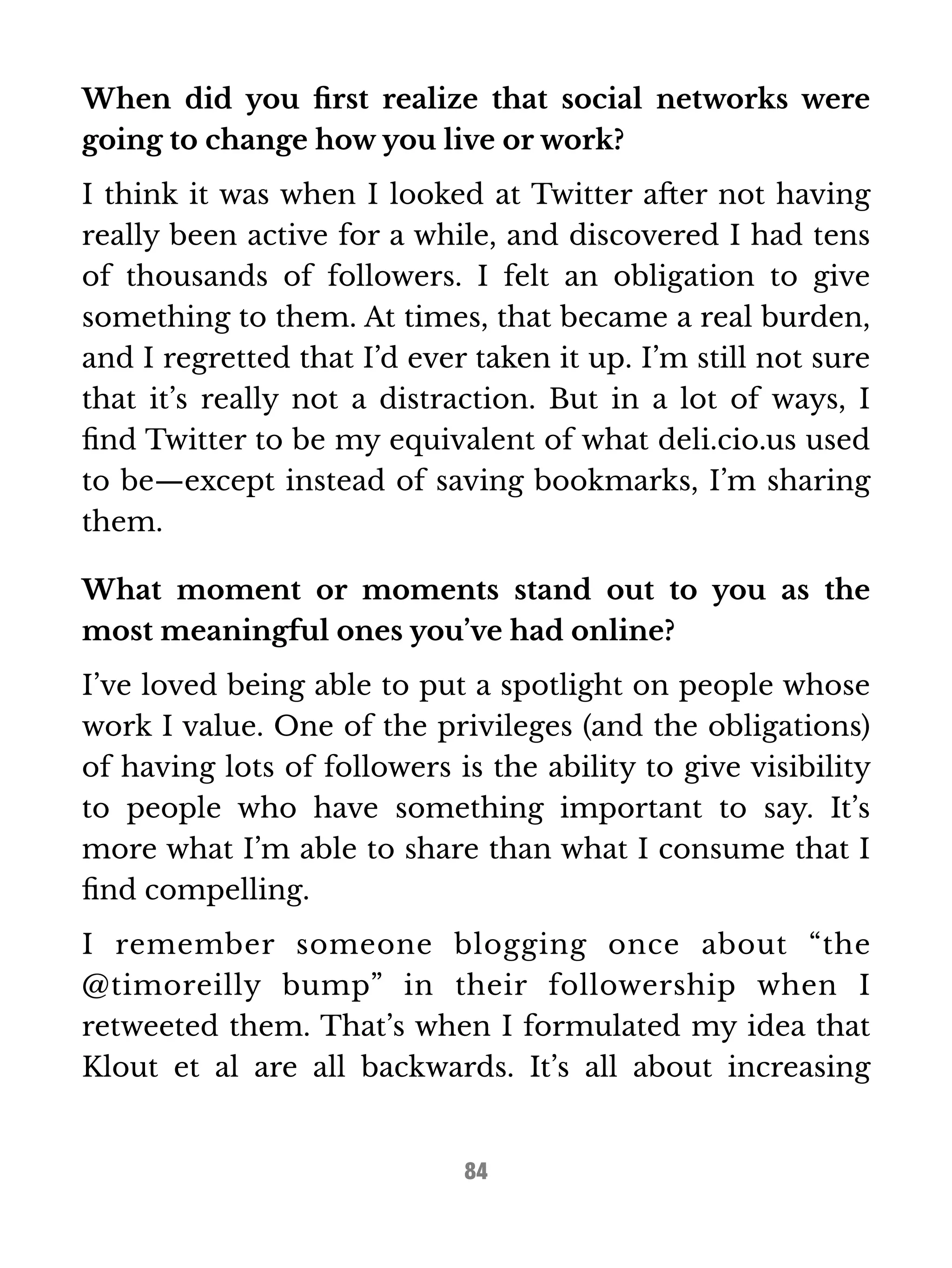 When did you first realize that social networks were 
going to change how you live or work? 
I think it was when I looked at Twitter after not having 
really been active for a while, and discovered I had tens 
of thousands of followers. I felt an obligation to give 
something to them. At times, that became a real burden, 
and I regretted that I’d ever taken it up. I’m still not sure 
that it’s really not a distraction. But in a lot of ways, I 
find Twitter to be my equivalent of what deli.cio.us used 
to be—except instead of saving bookmarks, I’m sharing 
them. 
What moment or moments stand out to you as the 
most meaningful ones you’ve had online? 
I’ve loved being able to put a spotlight on people whose 
work I value. One of the privileges (and the obligations) 
of having lots of followers is the ability to give visibility 
to people who have something important to say. It’s 
more what I’m able to share than what I consume that I 
find compelling. 
I remember someone blogging once about “the 
@timoreilly bump” in their followership when I 
retweeted them. That’s when I formulated my idea that 
Klout et al are all backwards. It’s all about increasing 
84 
 