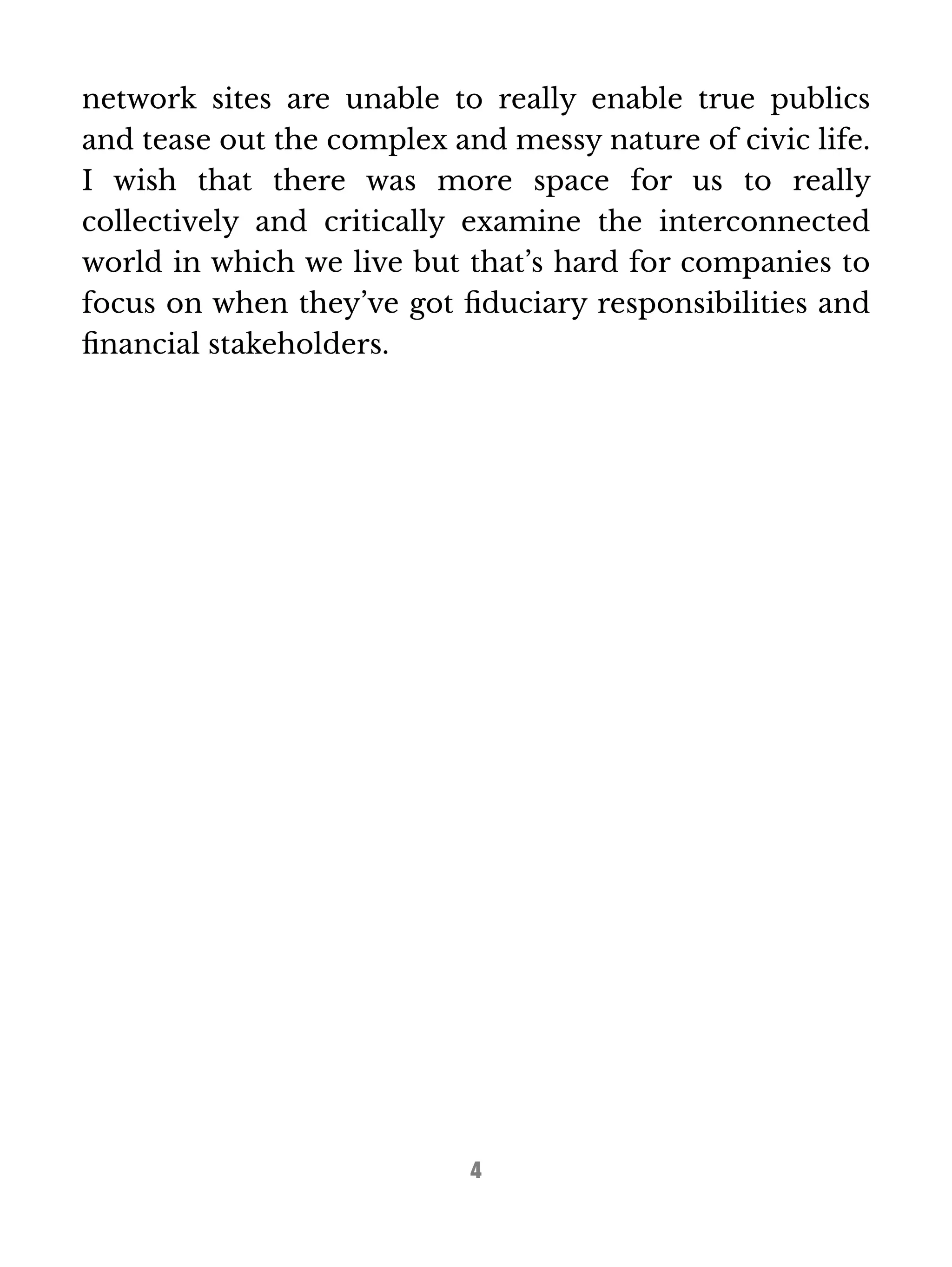 network sites are unable to really enable true publics 
and tease out the complex and messy nature of civic life. 
I wish that there was more space for us to really 
collectively and critically examine the interconnected 
world in which we live but that’s hard for companies to 
focus on when they’ve got fiduciary responsibilities and 
financial stakeholders. 
4 
 