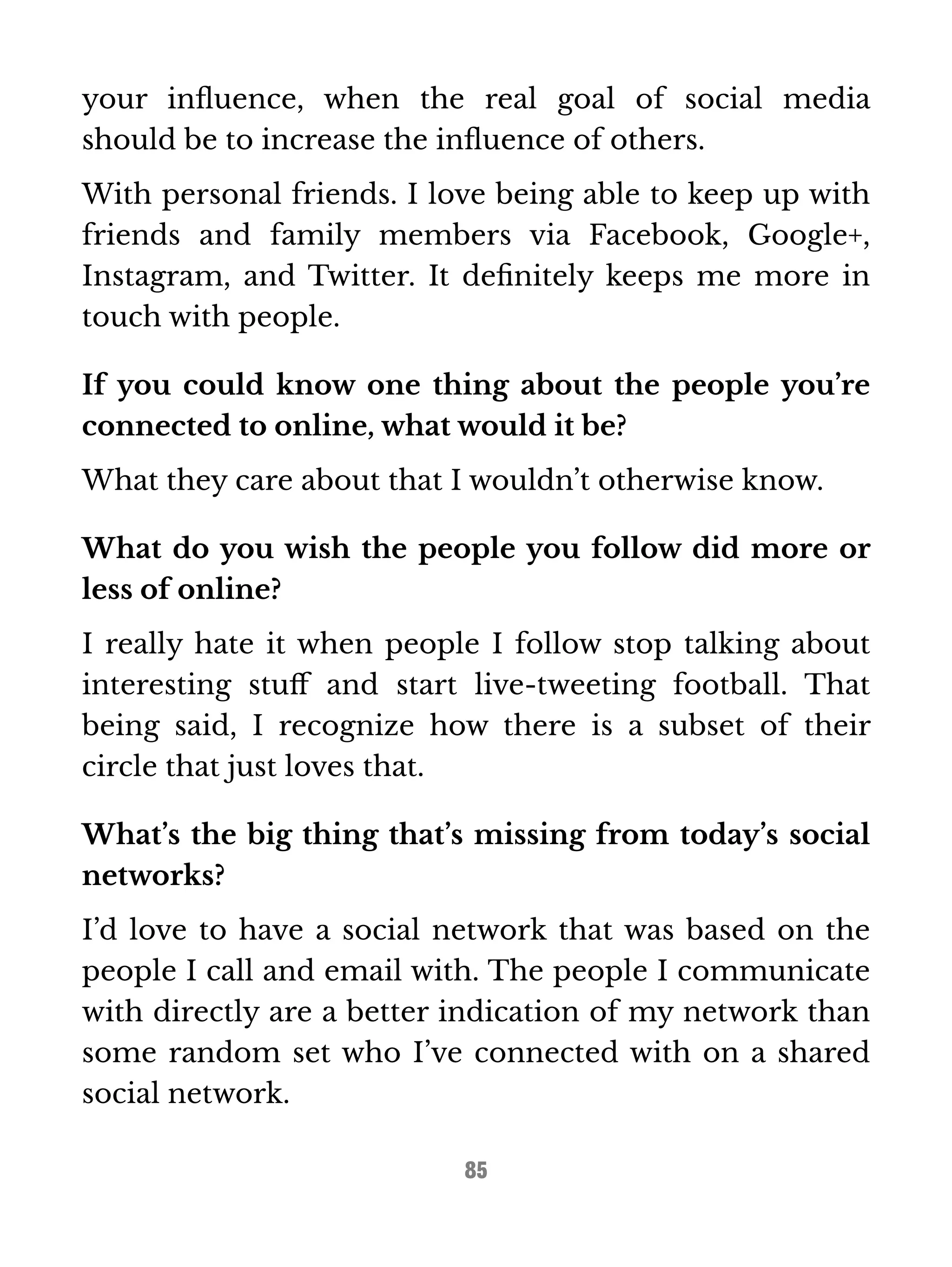 your influence, when the real goal of social media 
should be to increase the influence of others. 
With personal friends. I love being able to keep up with 
friends and family members via Facebook, Google+, 
Instagram, and Twitter. It definitely keeps me more in 
touch with people. 
If you could know one thing about the people you’re 
connected to online, what would it be? 
What they care about that I wouldn’t otherwise know. 
What do you wish the people you follow did more or 
less of online? 
I really hate it when people I follow stop talking about 
interesting stuff and start live-tweeting football. That 
being said, I recognize how there is a subset of their 
circle that just loves that. 
What’s the big thing that’s missing from today’s social 
networks? 
I’d love to have a social network that was based on the 
people I call and email with. The people I communicate 
with directly are a better indication of my network than 
some random set who I’ve connected with on a shared 
social network. 
85 
 
