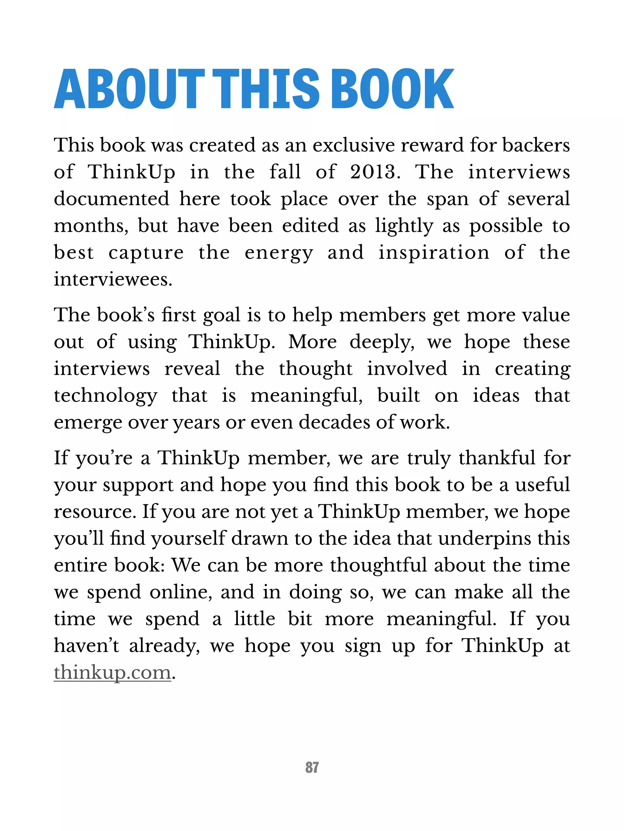 ABOUT THIS BOOK 
This book was created as an exclusive reward for backers 
of ThinkUp in the fall of 2013. The interviews 
documented here took place over the span of several 
months, but have been edited as lightly as possible to 
best capture the energy and inspiration of the 
interviewees. 
The book’s first goal is to help members get more value 
out of using ThinkUp. More deeply, we hope these 
interviews reveal the thought involved in creating 
technology that is meaningful, built on ideas that 
emerge over years or even decades of work. 
If you’re a ThinkUp member, we are truly thankful for 
your support and hope you find this book to be a useful 
resource. If you are not yet a ThinkUp member, we hope 
you’ll find yourself drawn to the idea that underpins this 
entire book: We can be more thoughtful about the time 
we spend online, and in doing so, we can make all the 
time we spend a little bit more meaningful. If you 
haven’t already, we hope you sign up for ThinkUp at 
thinkup.com. 
87 
 