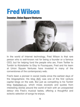 Fred Wilson 
Investor, Union Square Ventures 
In the world of Internet technology, Fred Wilson is that rare 
person who is well-known not for being a founder or a famous 
CEO, but for helping fund the people who are. From Twitter to 
Tumblr to Kickstarter to Etsy to Foursquare, Fred and his team 
at Union Square Ventures have invested in many of the 
cornerstones of the contemporary web. 
Fred’s been a pioneer in social media since the earliest days of 
the blogosphere; His blog AVC was one of the first venture 
capital blogs on the web. But just as compelling is his Tumblr 
blog fredwilson.vc, which mixes excerpts and quotes from 
interesting stories around the world of tech with an unexpected 
detour into Fred's musical tastes, offering a thoughtful and 
eclectic selection of songs he enjoys. 
15 
 