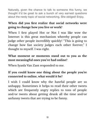 Naturally, given the chance to talk to someone this funny, we 
thought it’d be great to ask a bunch of very earnest questions 
about the nerdy topic of social networking. She obliged! Enjoy. 
When did you first realize that social networks were 
going to change how you live or work? 
When I first played Hot or Not I was like wow the 
Internet is this great mechanism whereby people can 
judge other people incredibly quickly! “This is going to 
change how fast society judges each other forever,” I 
thought to myself. I was right. 
What moment or moments stand out to you as the 
most meaningful ones you’ve had online? 
When Iyanla Van Zant responded to me. 
If you could know one thing about the people you’re 
connected to online, what would it be? 
I wish I could know why the hateful people are so 
unhappy. Sometimes it helps to read their other tweets 
which are frequently angry replies to tons of people 
and/or tweets about getting drunk all the time and/or 
unfunny tweets that are trying to be funny. 
19 
 