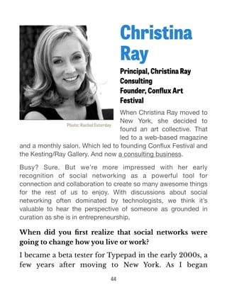 Christina 
Ray 
Principal, Christina Ray 
Consulting 
Founder, Conflux Art 
Festival 
When Christina Ray moved to 
New York, she decided to 
found an art collective. That 
led to a web-based magazine 
Photo: Rachel Esterday 
and a monthly salon. Which led to founding Conflux Festival and 
the Kesting/Ray Gallery. And now a consulting business. 
Busy? Sure. But we’re more impressed with her early 
recognition of social networking as a powerful tool for 
connection and collaboration to create so many awesome things 
for the rest of us to enjoy. With discussions about social 
networking often dominated by technologists, we think it’s 
valuable to hear the perspective of someone as grounded in 
curation as she is in entrepreneurship. 
When did you first realize that social networks were 
going to change how you live or work? 
I became a beta tester for Typepad in the early 2000s, a 
few years after moving to New York. As I began 
44 
 