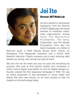 Joi Ito 
Director, MIT Media Lab 
Joi Ito’s resume is ridiculously 
impressive. He’s the Director 
of MIT’s Media Lab and board 
member of numerous world-class 
organizations, among 
t h e m T h e M a c A r t h u r 
F o u n d a t i o n , T h e So n y 
Corporation, and The Mozilla 
Foundation. He’s also the 
Guild Custodian of a World of 
Warcraft guild, a PADI Master Scuba Diver Trainer, an 
Emergency First Responder instructor, and a Diver’s Alert 
Network instructor. Clearly someone you’d want standing right 
beside you during, well, almost any type of event. 
We love him for the heart and soul he puts into everything he 
pursues. One look at that resume reveals Joi’s immersion in 
online culture began long before he and his Digital Garage co-founder 
created the first Japanese homepage in 1994. He was 
an active proponent of and participant in social media well 
before that term was coined, so we were excited to hear his 
insights on the technology today. 
61 
 
