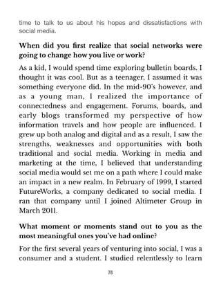 time to talk to us about his hopes and dissatisfactions with 
social media. 
When did you first realize that social networks were 
going to change how you live or work? 
As a kid, I would spend time exploring bulletin boards. I 
thought it was cool. But as a teenager, I assumed it was 
something everyone did. In the mid-90’s however, and 
as a young man, I realized the importance of 
connectedness and engagement. Forums, boards, and 
early blogs transformed my perspective of how 
information travels and how people are influenced. I 
grew up both analog and digital and as a result, I saw the 
strengths, weaknesses and opportunities with both 
traditional and social media. Working in media and 
marketing at the time, I believed that understanding 
social media would set me on a path where I could make 
an impact in a new realm. In February of 1999, I started 
FutureWorks, a company dedicated to social media. I 
ran that company until I joined Altimeter Group in 
March 2011. 
What moment or moments stand out to you as the 
most meaningful ones you’ve had online? 
For the first several years of venturing into social, I was a 
consumer and a student. I studied relentlessly to learn 
78 
 