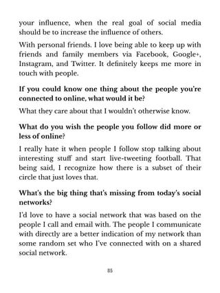 your influence, when the real goal of social media 
should be to increase the influence of others. 
With personal friends. I love being able to keep up with 
friends and family members via Facebook, Google+, 
Instagram, and Twitter. It definitely keeps me more in 
touch with people. 
If you could know one thing about the people you’re 
connected to online, what would it be? 
What they care about that I wouldn’t otherwise know. 
What do you wish the people you follow did more or 
less of online? 
I really hate it when people I follow stop talking about 
interesting stuff and start live-tweeting football. That 
being said, I recognize how there is a subset of their 
circle that just loves that. 
What’s the big thing that’s missing from today’s social 
networks? 
I’d love to have a social network that was based on the 
people I call and email with. The people I communicate 
with directly are a better indication of my network than 
some random set who I’ve connected with on a shared 
social network. 
85 
 